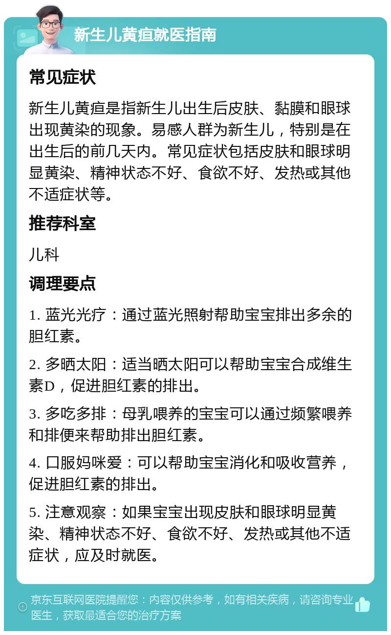 新生儿黄疸就医指南 常见症状 新生儿黄疸是指新生儿出生后皮肤、黏膜和眼球出现黄染的现象。易感人群为新生儿，特别是在出生后的前几天内。常见症状包括皮肤和眼球明显黄染、精神状态不好、食欲不好、发热或其他不适症状等。 推荐科室 儿科 调理要点 1. 蓝光光疗：通过蓝光照射帮助宝宝排出多余的胆红素。 2. 多晒太阳：适当晒太阳可以帮助宝宝合成维生素D，促进胆红素的排出。 3. 多吃多排：母乳喂养的宝宝可以通过频繁喂养和排便来帮助排出胆红素。 4. 口服妈咪爱：可以帮助宝宝消化和吸收营养，促进胆红素的排出。 5. 注意观察：如果宝宝出现皮肤和眼球明显黄染、精神状态不好、食欲不好、发热或其他不适症状，应及时就医。