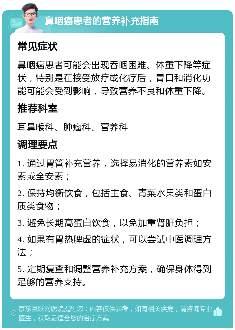 鼻咽癌患者的营养补充指南 常见症状 鼻咽癌患者可能会出现吞咽困难、体重下降等症状，特别是在接受放疗或化疗后，胃口和消化功能可能会受到影响，导致营养不良和体重下降。 推荐科室 耳鼻喉科、肿瘤科、营养科 调理要点 1. 通过胃管补充营养，选择易消化的营养素如安素或全安素； 2. 保持均衡饮食，包括主食、青菜水果类和蛋白质类食物； 3. 避免长期高蛋白饮食，以免加重肾脏负担； 4. 如果有胃热脾虚的症状，可以尝试中医调理方法； 5. 定期复查和调整营养补充方案，确保身体得到足够的营养支持。