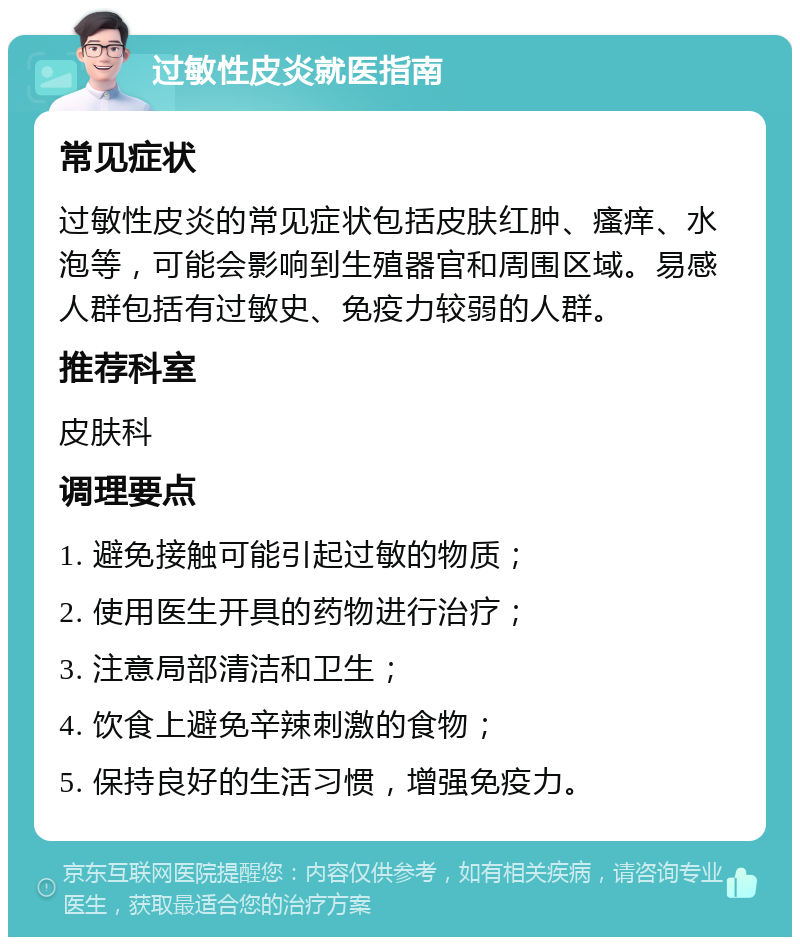 过敏性皮炎就医指南 常见症状 过敏性皮炎的常见症状包括皮肤红肿、瘙痒、水泡等，可能会影响到生殖器官和周围区域。易感人群包括有过敏史、免疫力较弱的人群。 推荐科室 皮肤科 调理要点 1. 避免接触可能引起过敏的物质； 2. 使用医生开具的药物进行治疗； 3. 注意局部清洁和卫生； 4. 饮食上避免辛辣刺激的食物； 5. 保持良好的生活习惯，增强免疫力。