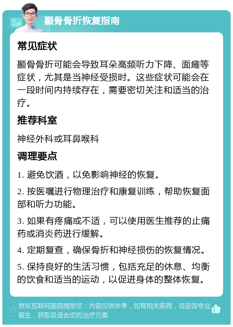 颞骨骨折恢复指南 常见症状 颞骨骨折可能会导致耳朵高频听力下降、面瘫等症状，尤其是当神经受损时。这些症状可能会在一段时间内持续存在，需要密切关注和适当的治疗。 推荐科室 神经外科或耳鼻喉科 调理要点 1. 避免饮酒，以免影响神经的恢复。 2. 按医嘱进行物理治疗和康复训练，帮助恢复面部和听力功能。 3. 如果有疼痛或不适，可以使用医生推荐的止痛药或消炎药进行缓解。 4. 定期复查，确保骨折和神经损伤的恢复情况。 5. 保持良好的生活习惯，包括充足的休息、均衡的饮食和适当的运动，以促进身体的整体恢复。