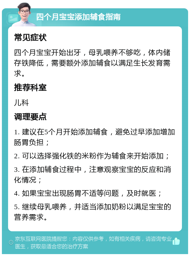 四个月宝宝添加辅食指南 常见症状 四个月宝宝开始出牙，母乳喂养不够吃，体内储存铁降低，需要额外添加辅食以满足生长发育需求。 推荐科室 儿科 调理要点 1. 建议在5个月开始添加辅食，避免过早添加增加肠胃负担； 2. 可以选择强化铁的米粉作为辅食来开始添加； 3. 在添加辅食过程中，注意观察宝宝的反应和消化情况； 4. 如果宝宝出现肠胃不适等问题，及时就医； 5. 继续母乳喂养，并适当添加奶粉以满足宝宝的营养需求。