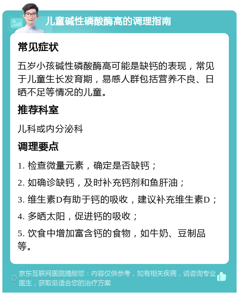 儿童碱性磷酸酶高的调理指南 常见症状 五岁小孩碱性磷酸酶高可能是缺钙的表现，常见于儿童生长发育期，易感人群包括营养不良、日晒不足等情况的儿童。 推荐科室 儿科或内分泌科 调理要点 1. 检查微量元素，确定是否缺钙； 2. 如确诊缺钙，及时补充钙剂和鱼肝油； 3. 维生素D有助于钙的吸收，建议补充维生素D； 4. 多晒太阳，促进钙的吸收； 5. 饮食中增加富含钙的食物，如牛奶、豆制品等。