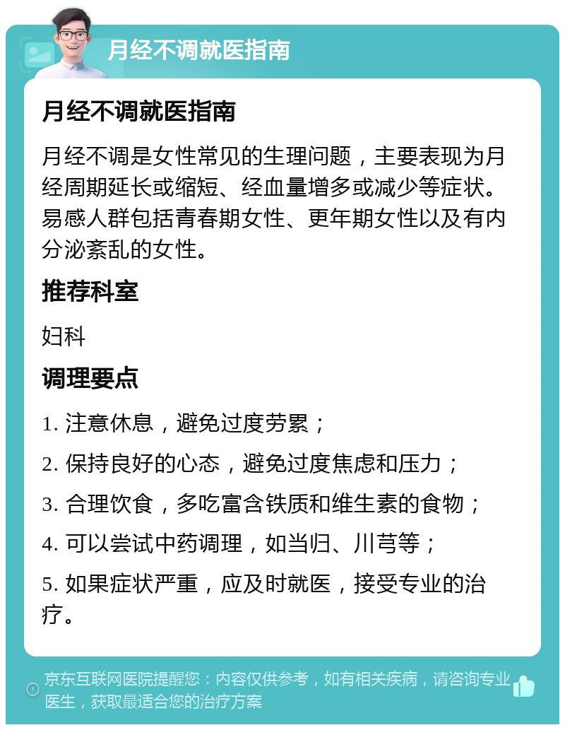 月经不调就医指南 月经不调就医指南 月经不调是女性常见的生理问题，主要表现为月经周期延长或缩短、经血量增多或减少等症状。易感人群包括青春期女性、更年期女性以及有内分泌紊乱的女性。 推荐科室 妇科 调理要点 1. 注意休息，避免过度劳累； 2. 保持良好的心态，避免过度焦虑和压力； 3. 合理饮食，多吃富含铁质和维生素的食物； 4. 可以尝试中药调理，如当归、川芎等； 5. 如果症状严重，应及时就医，接受专业的治疗。