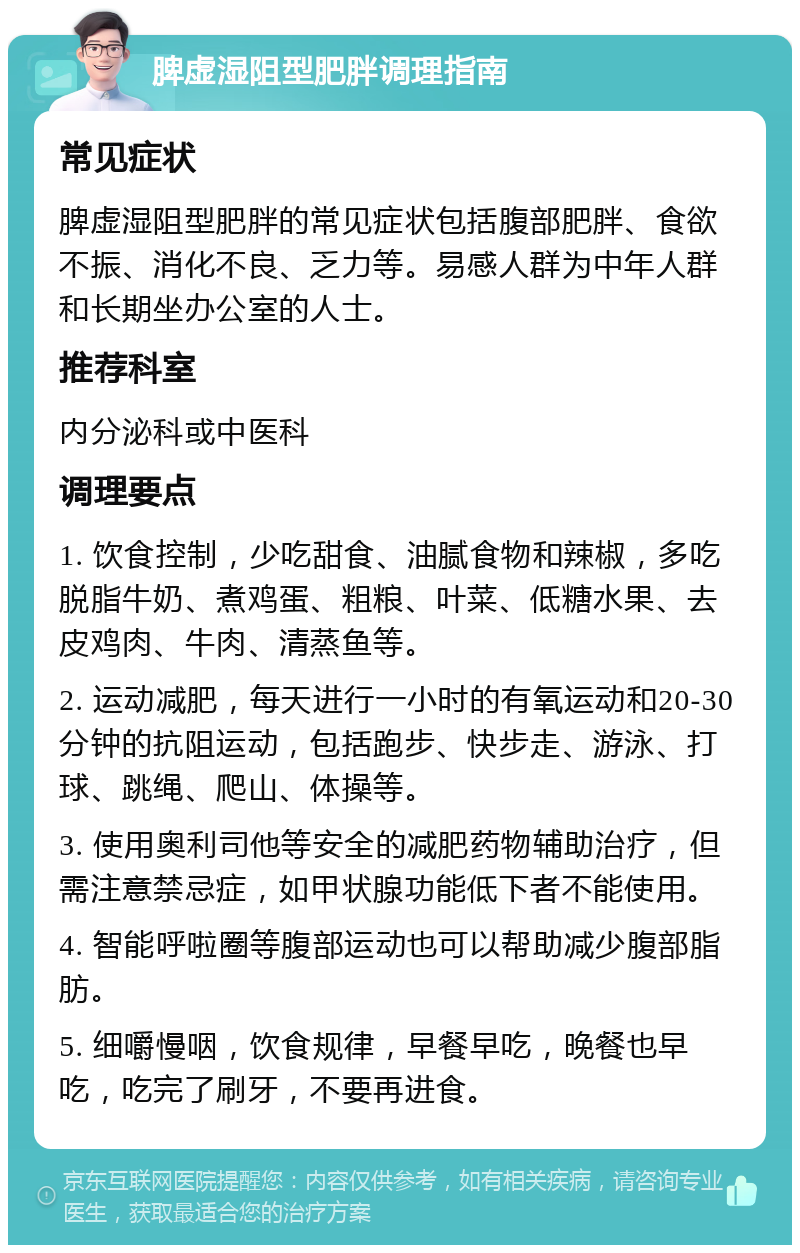 脾虚湿阻型肥胖调理指南 常见症状 脾虚湿阻型肥胖的常见症状包括腹部肥胖、食欲不振、消化不良、乏力等。易感人群为中年人群和长期坐办公室的人士。 推荐科室 内分泌科或中医科 调理要点 1. 饮食控制，少吃甜食、油腻食物和辣椒，多吃脱脂牛奶、煮鸡蛋、粗粮、叶菜、低糖水果、去皮鸡肉、牛肉、清蒸鱼等。 2. 运动减肥，每天进行一小时的有氧运动和20-30分钟的抗阻运动，包括跑步、快步走、游泳、打球、跳绳、爬山、体操等。 3. 使用奥利司他等安全的减肥药物辅助治疗，但需注意禁忌症，如甲状腺功能低下者不能使用。 4. 智能呼啦圈等腹部运动也可以帮助减少腹部脂肪。 5. 细嚼慢咽，饮食规律，早餐早吃，晚餐也早吃，吃完了刷牙，不要再进食。