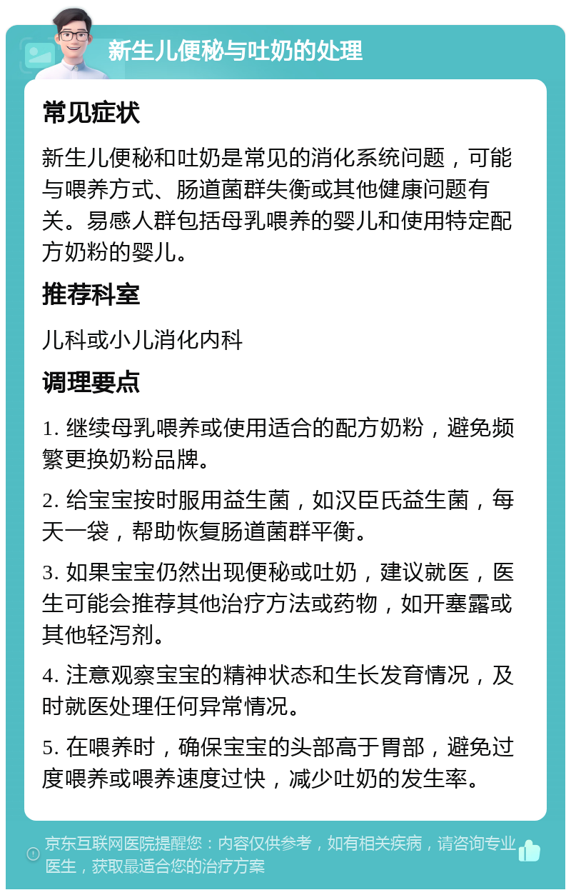 新生儿便秘与吐奶的处理 常见症状 新生儿便秘和吐奶是常见的消化系统问题，可能与喂养方式、肠道菌群失衡或其他健康问题有关。易感人群包括母乳喂养的婴儿和使用特定配方奶粉的婴儿。 推荐科室 儿科或小儿消化内科 调理要点 1. 继续母乳喂养或使用适合的配方奶粉，避免频繁更换奶粉品牌。 2. 给宝宝按时服用益生菌，如汉臣氏益生菌，每天一袋，帮助恢复肠道菌群平衡。 3. 如果宝宝仍然出现便秘或吐奶，建议就医，医生可能会推荐其他治疗方法或药物，如开塞露或其他轻泻剂。 4. 注意观察宝宝的精神状态和生长发育情况，及时就医处理任何异常情况。 5. 在喂养时，确保宝宝的头部高于胃部，避免过度喂养或喂养速度过快，减少吐奶的发生率。