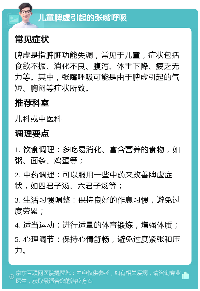 儿童脾虚引起的张嘴呼吸 常见症状 脾虚是指脾脏功能失调，常见于儿童，症状包括食欲不振、消化不良、腹泻、体重下降、疲乏无力等。其中，张嘴呼吸可能是由于脾虚引起的气短、胸闷等症状所致。 推荐科室 儿科或中医科 调理要点 1. 饮食调理：多吃易消化、富含营养的食物，如粥、面条、鸡蛋等； 2. 中药调理：可以服用一些中药来改善脾虚症状，如四君子汤、六君子汤等； 3. 生活习惯调整：保持良好的作息习惯，避免过度劳累； 4. 适当运动：进行适量的体育锻炼，增强体质； 5. 心理调节：保持心情舒畅，避免过度紧张和压力。