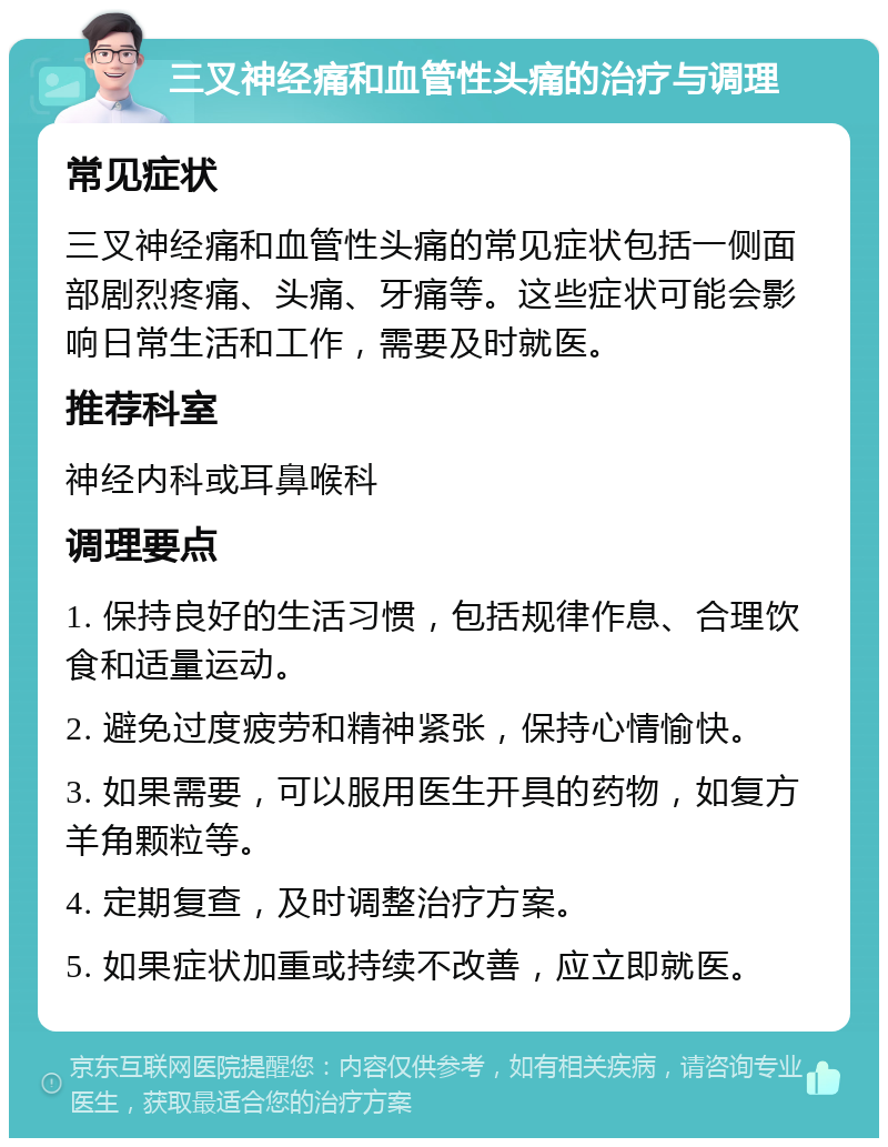 三叉神经痛和血管性头痛的治疗与调理 常见症状 三叉神经痛和血管性头痛的常见症状包括一侧面部剧烈疼痛、头痛、牙痛等。这些症状可能会影响日常生活和工作，需要及时就医。 推荐科室 神经内科或耳鼻喉科 调理要点 1. 保持良好的生活习惯，包括规律作息、合理饮食和适量运动。 2. 避免过度疲劳和精神紧张，保持心情愉快。 3. 如果需要，可以服用医生开具的药物，如复方羊角颗粒等。 4. 定期复查，及时调整治疗方案。 5. 如果症状加重或持续不改善，应立即就医。