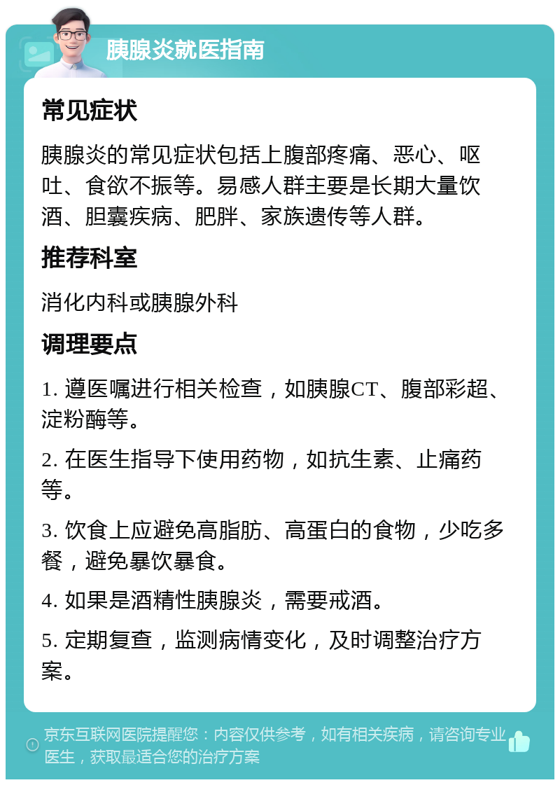 胰腺炎就医指南 常见症状 胰腺炎的常见症状包括上腹部疼痛、恶心、呕吐、食欲不振等。易感人群主要是长期大量饮酒、胆囊疾病、肥胖、家族遗传等人群。 推荐科室 消化内科或胰腺外科 调理要点 1. 遵医嘱进行相关检查，如胰腺CT、腹部彩超、淀粉酶等。 2. 在医生指导下使用药物，如抗生素、止痛药等。 3. 饮食上应避免高脂肪、高蛋白的食物，少吃多餐，避免暴饮暴食。 4. 如果是酒精性胰腺炎，需要戒酒。 5. 定期复查，监测病情变化，及时调整治疗方案。