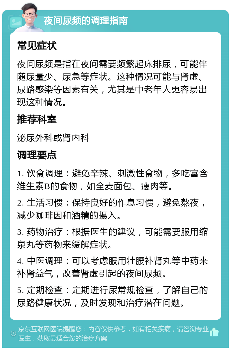 夜间尿频的调理指南 常见症状 夜间尿频是指在夜间需要频繁起床排尿，可能伴随尿量少、尿急等症状。这种情况可能与肾虚、尿路感染等因素有关，尤其是中老年人更容易出现这种情况。 推荐科室 泌尿外科或肾内科 调理要点 1. 饮食调理：避免辛辣、刺激性食物，多吃富含维生素B的食物，如全麦面包、瘦肉等。 2. 生活习惯：保持良好的作息习惯，避免熬夜，减少咖啡因和酒精的摄入。 3. 药物治疗：根据医生的建议，可能需要服用缩泉丸等药物来缓解症状。 4. 中医调理：可以考虑服用壮腰补肾丸等中药来补肾益气，改善肾虚引起的夜间尿频。 5. 定期检查：定期进行尿常规检查，了解自己的尿路健康状况，及时发现和治疗潜在问题。