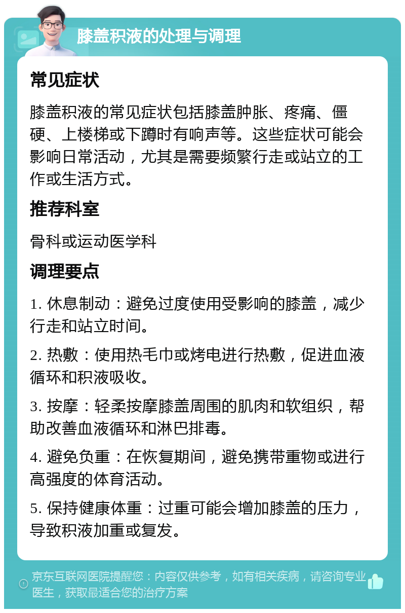 膝盖积液的处理与调理 常见症状 膝盖积液的常见症状包括膝盖肿胀、疼痛、僵硬、上楼梯或下蹲时有响声等。这些症状可能会影响日常活动，尤其是需要频繁行走或站立的工作或生活方式。 推荐科室 骨科或运动医学科 调理要点 1. 休息制动：避免过度使用受影响的膝盖，减少行走和站立时间。 2. 热敷：使用热毛巾或烤电进行热敷，促进血液循环和积液吸收。 3. 按摩：轻柔按摩膝盖周围的肌肉和软组织，帮助改善血液循环和淋巴排毒。 4. 避免负重：在恢复期间，避免携带重物或进行高强度的体育活动。 5. 保持健康体重：过重可能会增加膝盖的压力，导致积液加重或复发。