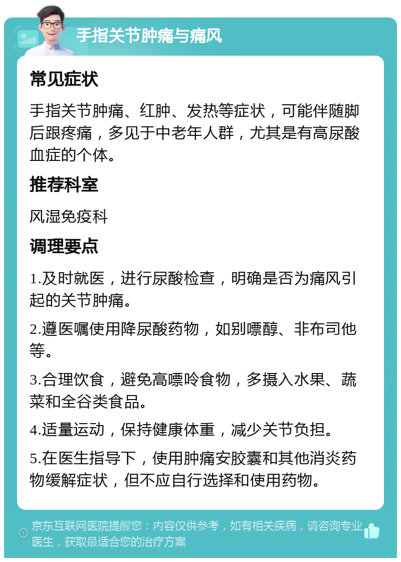 手指关节肿痛与痛风 常见症状 手指关节肿痛、红肿、发热等症状，可能伴随脚后跟疼痛，多见于中老年人群，尤其是有高尿酸血症的个体。 推荐科室 风湿免疫科 调理要点 1.及时就医，进行尿酸检查，明确是否为痛风引起的关节肿痛。 2.遵医嘱使用降尿酸药物，如别嘌醇、非布司他等。 3.合理饮食，避免高嘌呤食物，多摄入水果、蔬菜和全谷类食品。 4.适量运动，保持健康体重，减少关节负担。 5.在医生指导下，使用肿痛安胶囊和其他消炎药物缓解症状，但不应自行选择和使用药物。