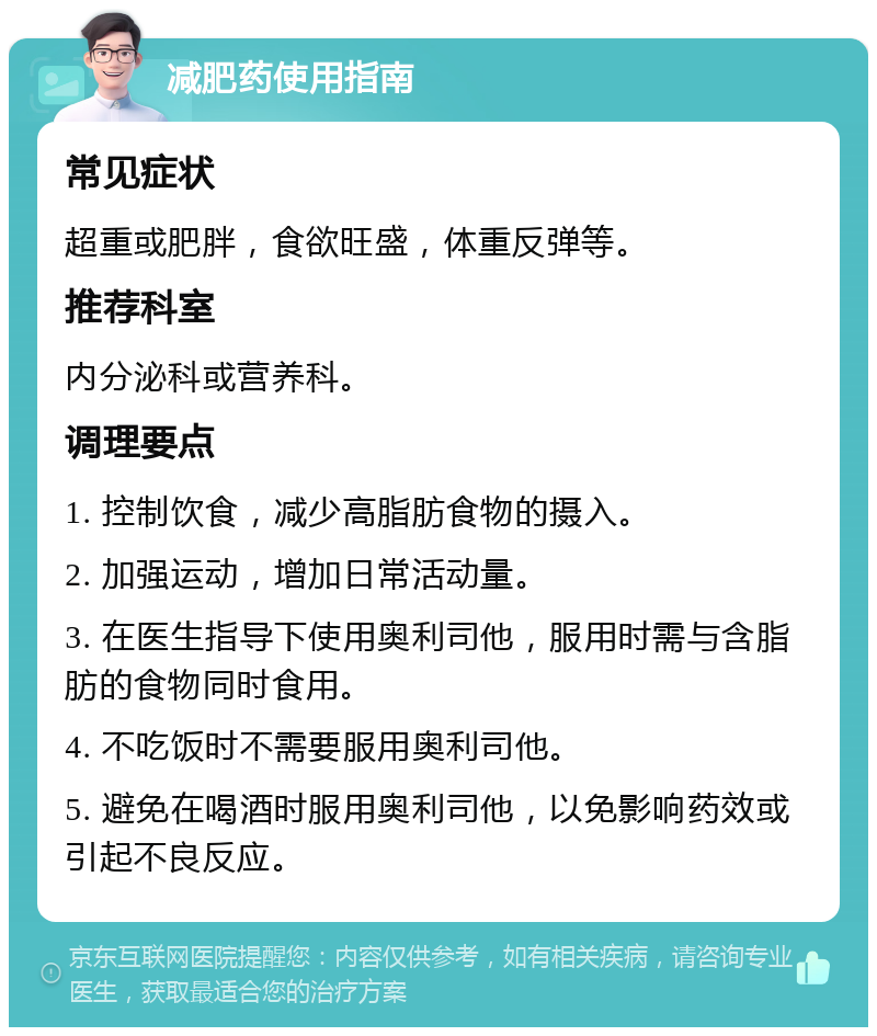 减肥药使用指南 常见症状 超重或肥胖，食欲旺盛，体重反弹等。 推荐科室 内分泌科或营养科。 调理要点 1. 控制饮食，减少高脂肪食物的摄入。 2. 加强运动，增加日常活动量。 3. 在医生指导下使用奥利司他，服用时需与含脂肪的食物同时食用。 4. 不吃饭时不需要服用奥利司他。 5. 避免在喝酒时服用奥利司他，以免影响药效或引起不良反应。