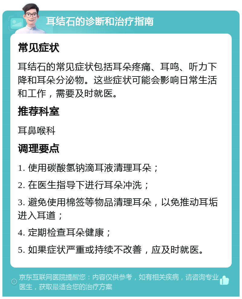 耳结石的诊断和治疗指南 常见症状 耳结石的常见症状包括耳朵疼痛、耳鸣、听力下降和耳朵分泌物。这些症状可能会影响日常生活和工作，需要及时就医。 推荐科室 耳鼻喉科 调理要点 1. 使用碳酸氢钠滴耳液清理耳朵； 2. 在医生指导下进行耳朵冲洗； 3. 避免使用棉签等物品清理耳朵，以免推动耳垢进入耳道； 4. 定期检查耳朵健康； 5. 如果症状严重或持续不改善，应及时就医。