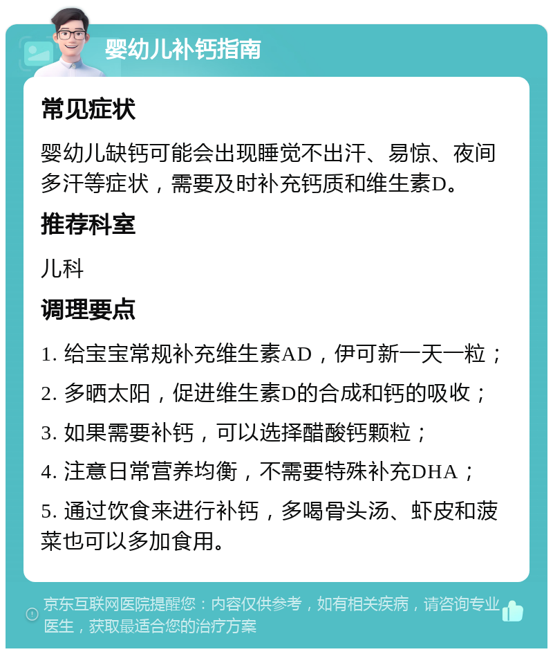 婴幼儿补钙指南 常见症状 婴幼儿缺钙可能会出现睡觉不出汗、易惊、夜间多汗等症状，需要及时补充钙质和维生素D。 推荐科室 儿科 调理要点 1. 给宝宝常规补充维生素AD，伊可新一天一粒； 2. 多晒太阳，促进维生素D的合成和钙的吸收； 3. 如果需要补钙，可以选择醋酸钙颗粒； 4. 注意日常营养均衡，不需要特殊补充DHA； 5. 通过饮食来进行补钙，多喝骨头汤、虾皮和菠菜也可以多加食用。