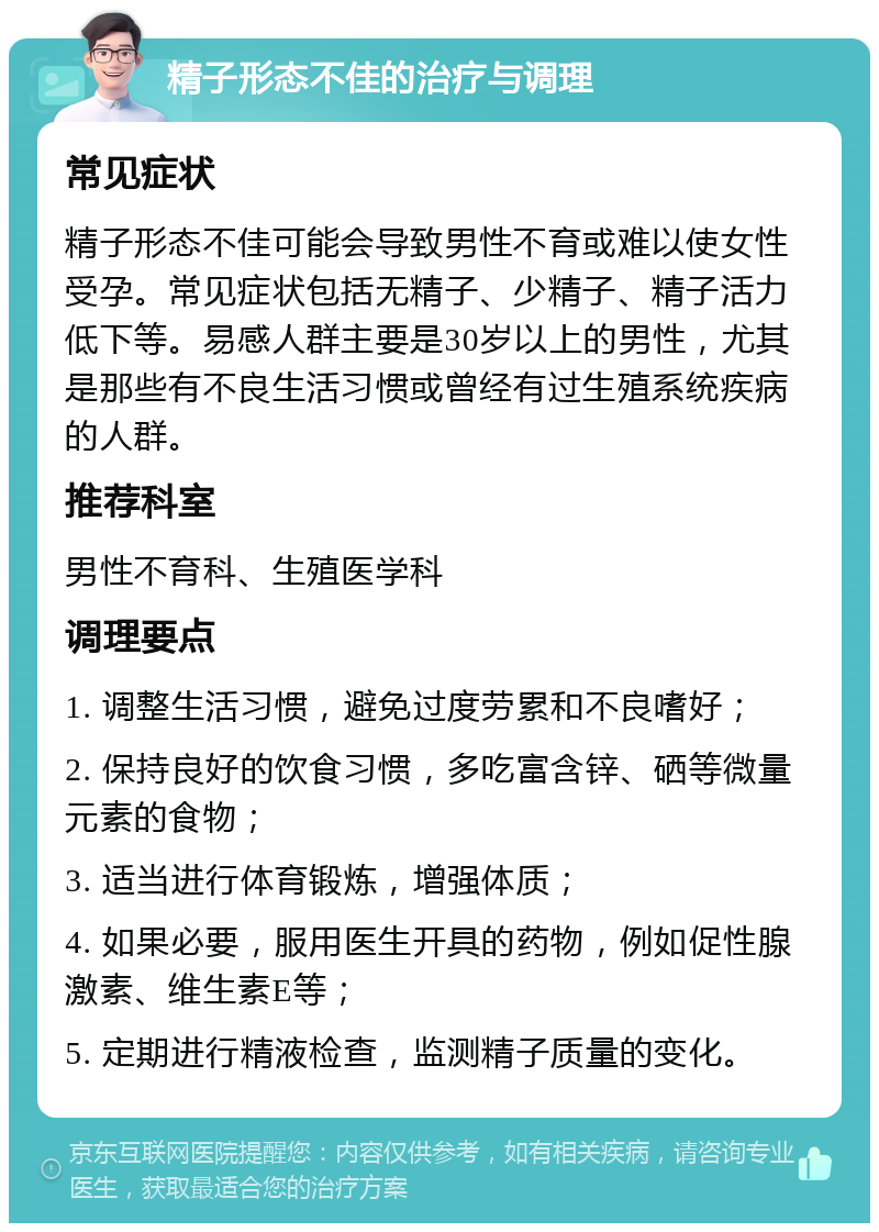 精子形态不佳的治疗与调理 常见症状 精子形态不佳可能会导致男性不育或难以使女性受孕。常见症状包括无精子、少精子、精子活力低下等。易感人群主要是30岁以上的男性，尤其是那些有不良生活习惯或曾经有过生殖系统疾病的人群。 推荐科室 男性不育科、生殖医学科 调理要点 1. 调整生活习惯，避免过度劳累和不良嗜好； 2. 保持良好的饮食习惯，多吃富含锌、硒等微量元素的食物； 3. 适当进行体育锻炼，增强体质； 4. 如果必要，服用医生开具的药物，例如促性腺激素、维生素E等； 5. 定期进行精液检查，监测精子质量的变化。