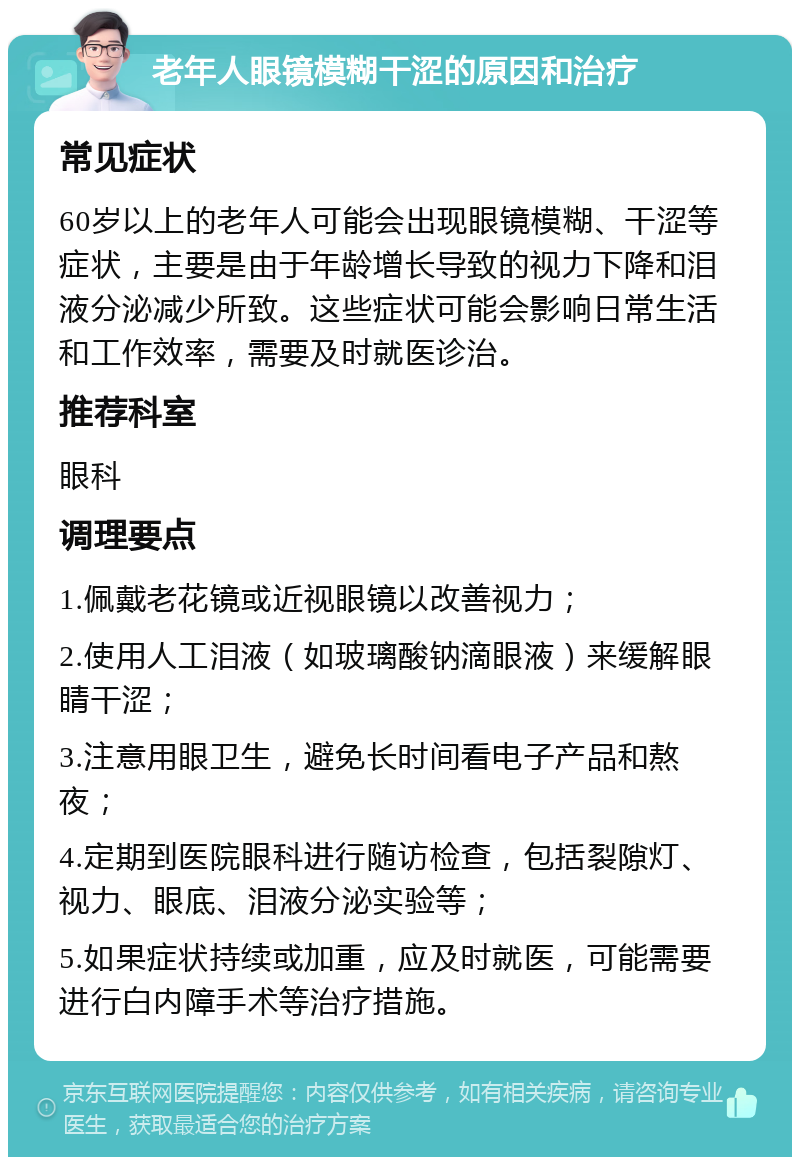 老年人眼镜模糊干涩的原因和治疗 常见症状 60岁以上的老年人可能会出现眼镜模糊、干涩等症状，主要是由于年龄增长导致的视力下降和泪液分泌减少所致。这些症状可能会影响日常生活和工作效率，需要及时就医诊治。 推荐科室 眼科 调理要点 1.佩戴老花镜或近视眼镜以改善视力； 2.使用人工泪液（如玻璃酸钠滴眼液）来缓解眼睛干涩； 3.注意用眼卫生，避免长时间看电子产品和熬夜； 4.定期到医院眼科进行随访检查，包括裂隙灯、视力、眼底、泪液分泌实验等； 5.如果症状持续或加重，应及时就医，可能需要进行白内障手术等治疗措施。