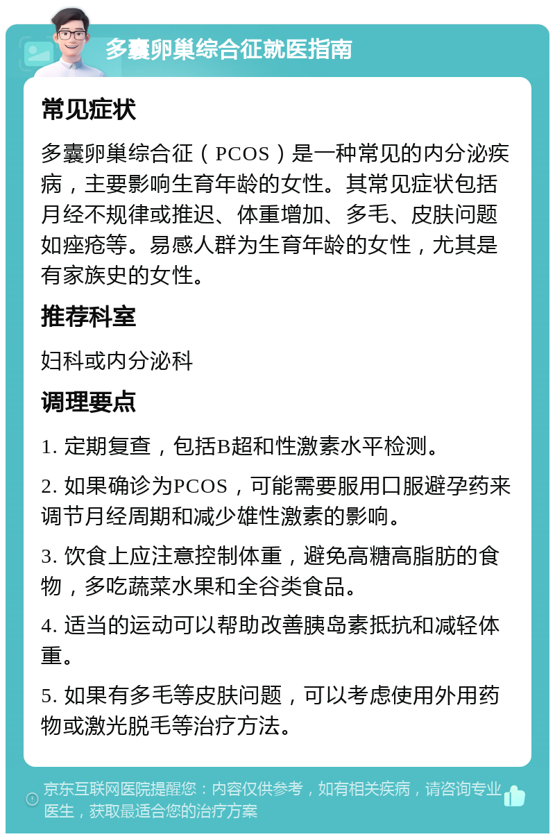 多囊卵巢综合征就医指南 常见症状 多囊卵巢综合征（PCOS）是一种常见的内分泌疾病，主要影响生育年龄的女性。其常见症状包括月经不规律或推迟、体重增加、多毛、皮肤问题如痤疮等。易感人群为生育年龄的女性，尤其是有家族史的女性。 推荐科室 妇科或内分泌科 调理要点 1. 定期复查，包括B超和性激素水平检测。 2. 如果确诊为PCOS，可能需要服用口服避孕药来调节月经周期和减少雄性激素的影响。 3. 饮食上应注意控制体重，避免高糖高脂肪的食物，多吃蔬菜水果和全谷类食品。 4. 适当的运动可以帮助改善胰岛素抵抗和减轻体重。 5. 如果有多毛等皮肤问题，可以考虑使用外用药物或激光脱毛等治疗方法。