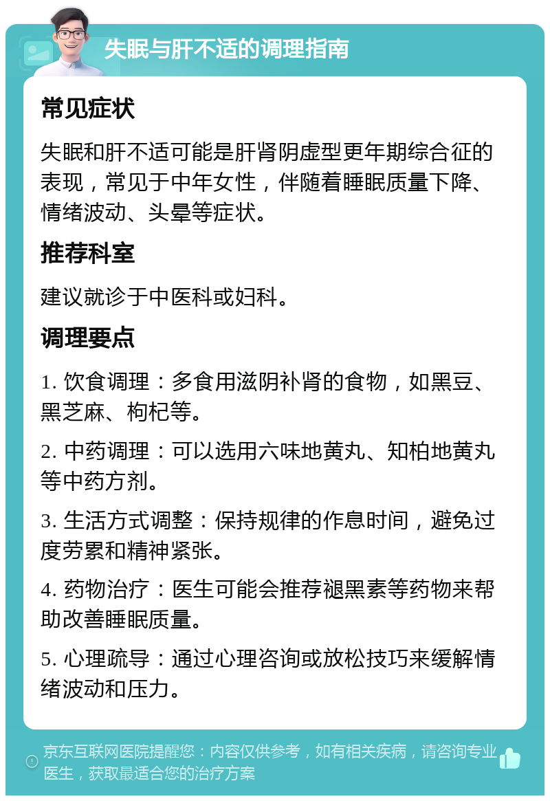 失眠与肝不适的调理指南 常见症状 失眠和肝不适可能是肝肾阴虚型更年期综合征的表现，常见于中年女性，伴随着睡眠质量下降、情绪波动、头晕等症状。 推荐科室 建议就诊于中医科或妇科。 调理要点 1. 饮食调理：多食用滋阴补肾的食物，如黑豆、黑芝麻、枸杞等。 2. 中药调理：可以选用六味地黄丸、知柏地黄丸等中药方剂。 3. 生活方式调整：保持规律的作息时间，避免过度劳累和精神紧张。 4. 药物治疗：医生可能会推荐褪黑素等药物来帮助改善睡眠质量。 5. 心理疏导：通过心理咨询或放松技巧来缓解情绪波动和压力。