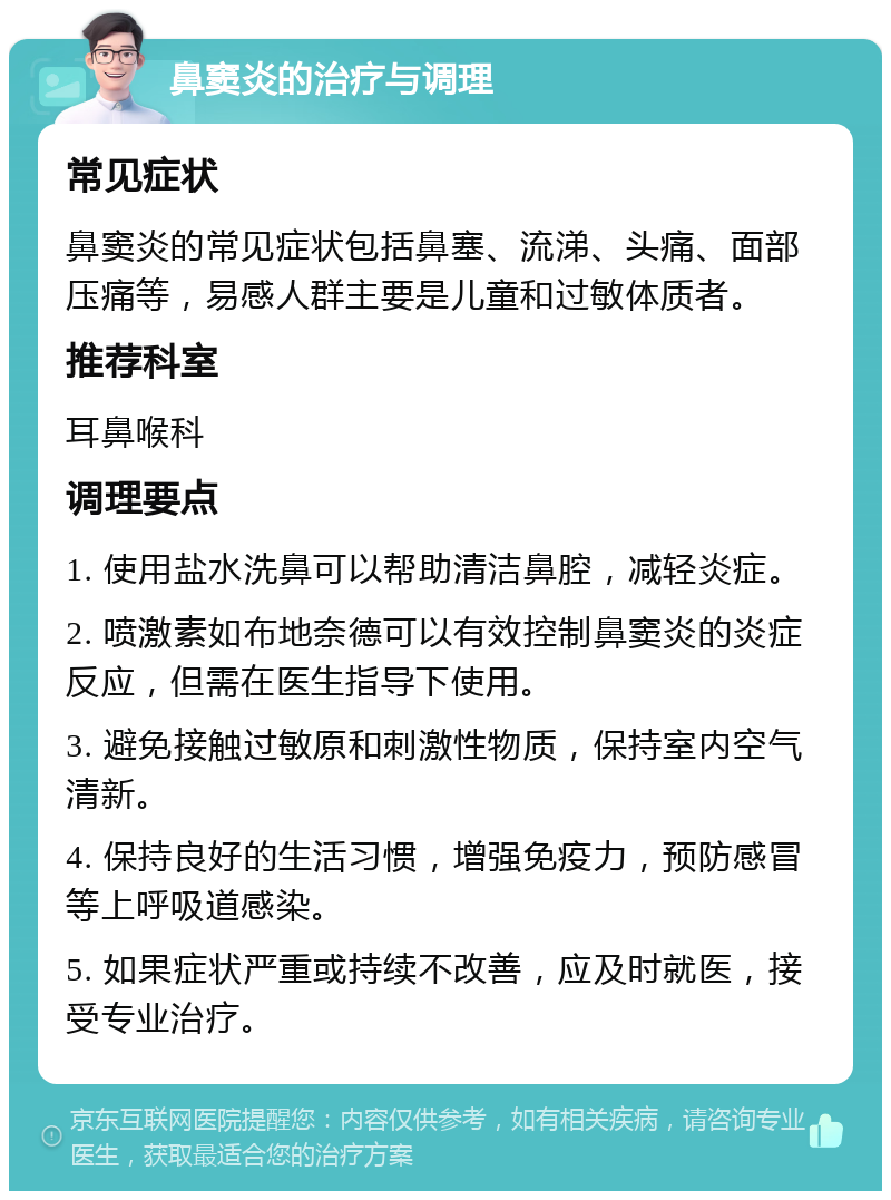 鼻窦炎的治疗与调理 常见症状 鼻窦炎的常见症状包括鼻塞、流涕、头痛、面部压痛等，易感人群主要是儿童和过敏体质者。 推荐科室 耳鼻喉科 调理要点 1. 使用盐水洗鼻可以帮助清洁鼻腔，减轻炎症。 2. 喷激素如布地奈德可以有效控制鼻窦炎的炎症反应，但需在医生指导下使用。 3. 避免接触过敏原和刺激性物质，保持室内空气清新。 4. 保持良好的生活习惯，增强免疫力，预防感冒等上呼吸道感染。 5. 如果症状严重或持续不改善，应及时就医，接受专业治疗。