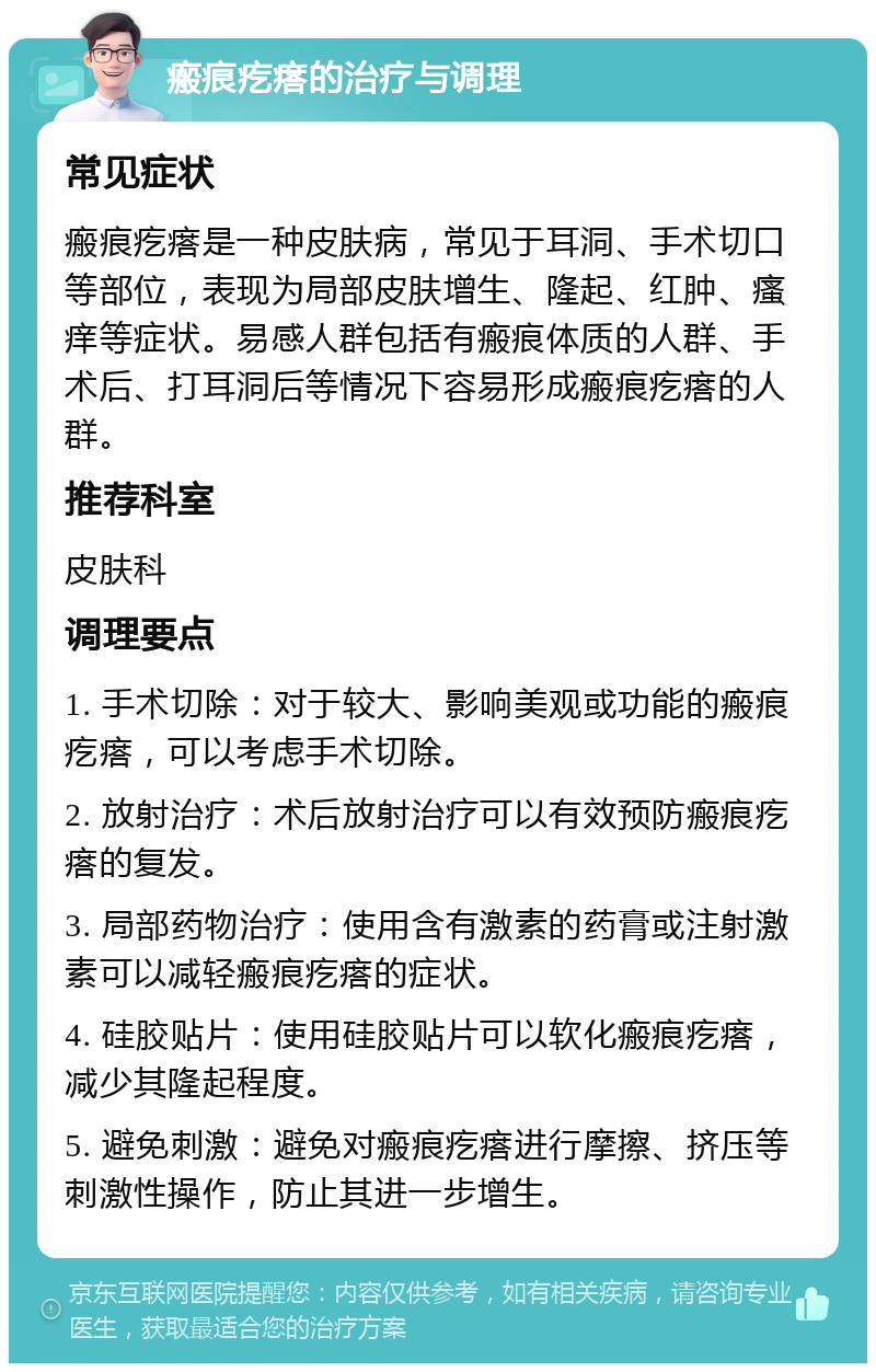 瘢痕疙瘩的治疗与调理 常见症状 瘢痕疙瘩是一种皮肤病，常见于耳洞、手术切口等部位，表现为局部皮肤增生、隆起、红肿、瘙痒等症状。易感人群包括有瘢痕体质的人群、手术后、打耳洞后等情况下容易形成瘢痕疙瘩的人群。 推荐科室 皮肤科 调理要点 1. 手术切除：对于较大、影响美观或功能的瘢痕疙瘩，可以考虑手术切除。 2. 放射治疗：术后放射治疗可以有效预防瘢痕疙瘩的复发。 3. 局部药物治疗：使用含有激素的药膏或注射激素可以减轻瘢痕疙瘩的症状。 4. 硅胶贴片：使用硅胶贴片可以软化瘢痕疙瘩，减少其隆起程度。 5. 避免刺激：避免对瘢痕疙瘩进行摩擦、挤压等刺激性操作，防止其进一步增生。