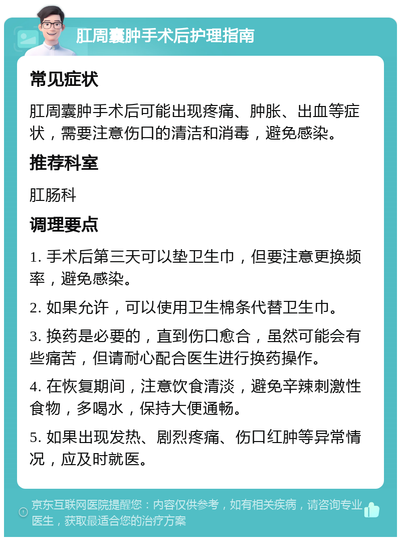 肛周囊肿手术后护理指南 常见症状 肛周囊肿手术后可能出现疼痛、肿胀、出血等症状，需要注意伤口的清洁和消毒，避免感染。 推荐科室 肛肠科 调理要点 1. 手术后第三天可以垫卫生巾，但要注意更换频率，避免感染。 2. 如果允许，可以使用卫生棉条代替卫生巾。 3. 换药是必要的，直到伤口愈合，虽然可能会有些痛苦，但请耐心配合医生进行换药操作。 4. 在恢复期间，注意饮食清淡，避免辛辣刺激性食物，多喝水，保持大便通畅。 5. 如果出现发热、剧烈疼痛、伤口红肿等异常情况，应及时就医。