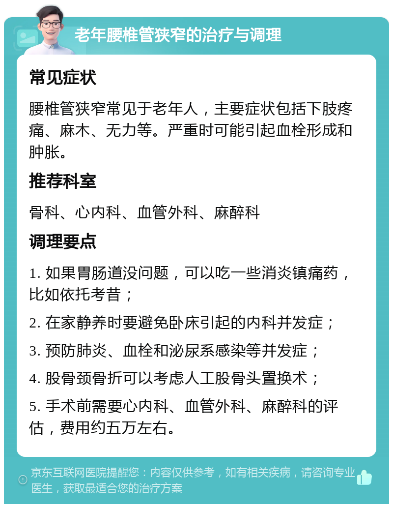 老年腰椎管狭窄的治疗与调理 常见症状 腰椎管狭窄常见于老年人，主要症状包括下肢疼痛、麻木、无力等。严重时可能引起血栓形成和肿胀。 推荐科室 骨科、心内科、血管外科、麻醉科 调理要点 1. 如果胃肠道没问题，可以吃一些消炎镇痛药，比如依托考昔； 2. 在家静养时要避免卧床引起的内科并发症； 3. 预防肺炎、血栓和泌尿系感染等并发症； 4. 股骨颈骨折可以考虑人工股骨头置换术； 5. 手术前需要心内科、血管外科、麻醉科的评估，费用约五万左右。