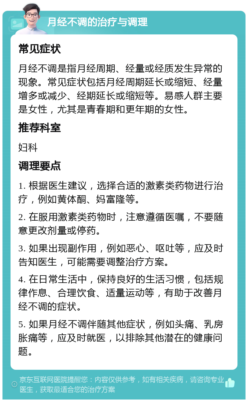 月经不调的治疗与调理 常见症状 月经不调是指月经周期、经量或经质发生异常的现象。常见症状包括月经周期延长或缩短、经量增多或减少、经期延长或缩短等。易感人群主要是女性，尤其是青春期和更年期的女性。 推荐科室 妇科 调理要点 1. 根据医生建议，选择合适的激素类药物进行治疗，例如黄体酮、妈富隆等。 2. 在服用激素类药物时，注意遵循医嘱，不要随意更改剂量或停药。 3. 如果出现副作用，例如恶心、呕吐等，应及时告知医生，可能需要调整治疗方案。 4. 在日常生活中，保持良好的生活习惯，包括规律作息、合理饮食、适量运动等，有助于改善月经不调的症状。 5. 如果月经不调伴随其他症状，例如头痛、乳房胀痛等，应及时就医，以排除其他潜在的健康问题。