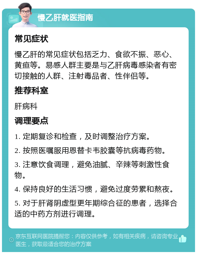 慢乙肝就医指南 常见症状 慢乙肝的常见症状包括乏力、食欲不振、恶心、黄疸等。易感人群主要是与乙肝病毒感染者有密切接触的人群、注射毒品者、性伴侣等。 推荐科室 肝病科 调理要点 1. 定期复诊和检查，及时调整治疗方案。 2. 按照医嘱服用恩替卡韦胶囊等抗病毒药物。 3. 注意饮食调理，避免油腻、辛辣等刺激性食物。 4. 保持良好的生活习惯，避免过度劳累和熬夜。 5. 对于肝肾阴虚型更年期综合征的患者，选择合适的中药方剂进行调理。