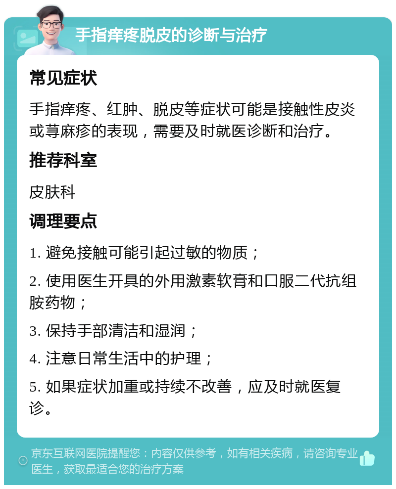 手指痒疼脱皮的诊断与治疗 常见症状 手指痒疼、红肿、脱皮等症状可能是接触性皮炎或荨麻疹的表现，需要及时就医诊断和治疗。 推荐科室 皮肤科 调理要点 1. 避免接触可能引起过敏的物质； 2. 使用医生开具的外用激素软膏和口服二代抗组胺药物； 3. 保持手部清洁和湿润； 4. 注意日常生活中的护理； 5. 如果症状加重或持续不改善，应及时就医复诊。