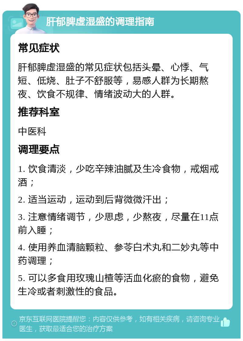 肝郁脾虚湿盛的调理指南 常见症状 肝郁脾虚湿盛的常见症状包括头晕、心悸、气短、低烧、肚子不舒服等，易感人群为长期熬夜、饮食不规律、情绪波动大的人群。 推荐科室 中医科 调理要点 1. 饮食清淡，少吃辛辣油腻及生冷食物，戒烟戒酒； 2. 适当运动，运动到后背微微汗出； 3. 注意情绪调节，少思虑，少熬夜，尽量在11点前入睡； 4. 使用养血清脑颗粒、参苓白术丸和二妙丸等中药调理； 5. 可以多食用玫瑰山楂等活血化瘀的食物，避免生冷或者刺激性的食品。