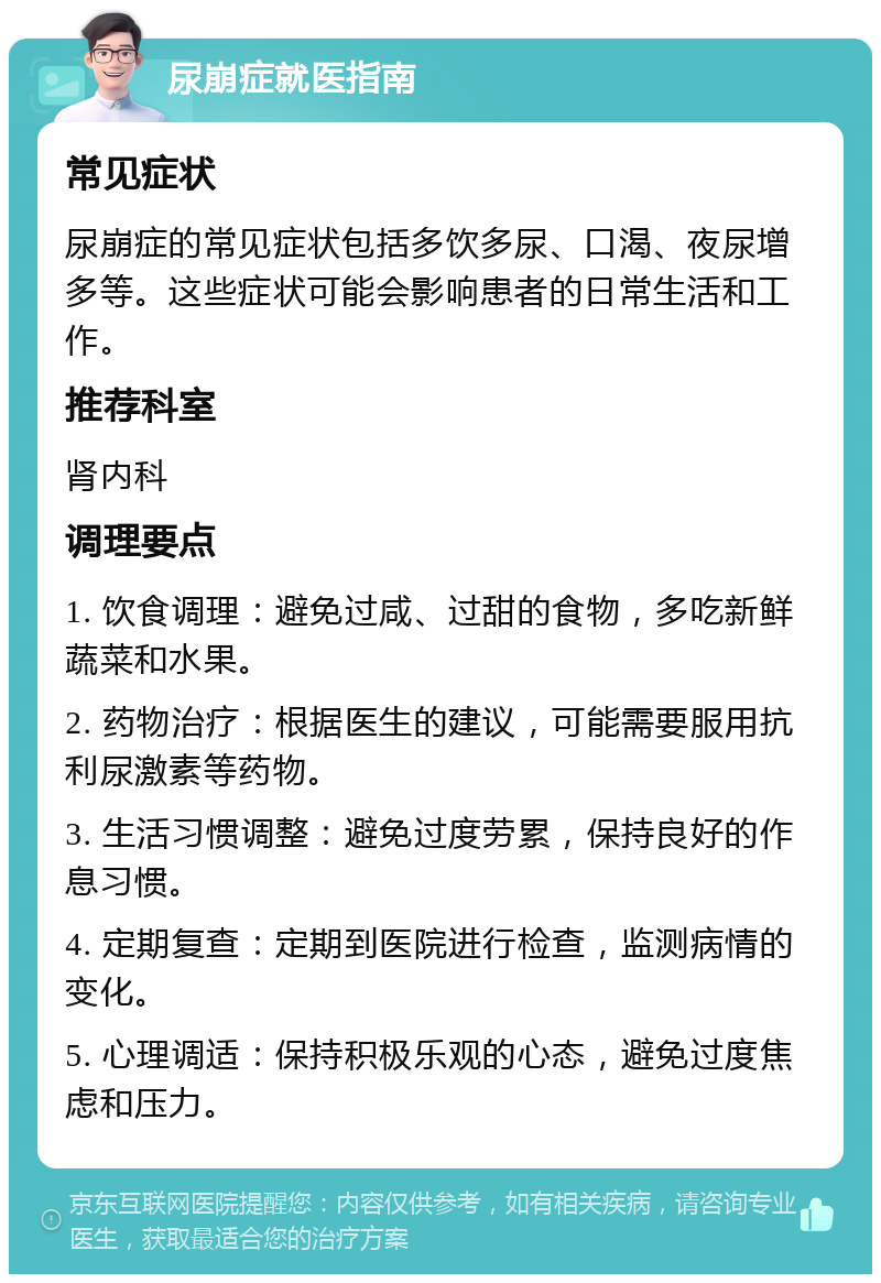 尿崩症就医指南 常见症状 尿崩症的常见症状包括多饮多尿、口渴、夜尿增多等。这些症状可能会影响患者的日常生活和工作。 推荐科室 肾内科 调理要点 1. 饮食调理：避免过咸、过甜的食物，多吃新鲜蔬菜和水果。 2. 药物治疗：根据医生的建议，可能需要服用抗利尿激素等药物。 3. 生活习惯调整：避免过度劳累，保持良好的作息习惯。 4. 定期复查：定期到医院进行检查，监测病情的变化。 5. 心理调适：保持积极乐观的心态，避免过度焦虑和压力。