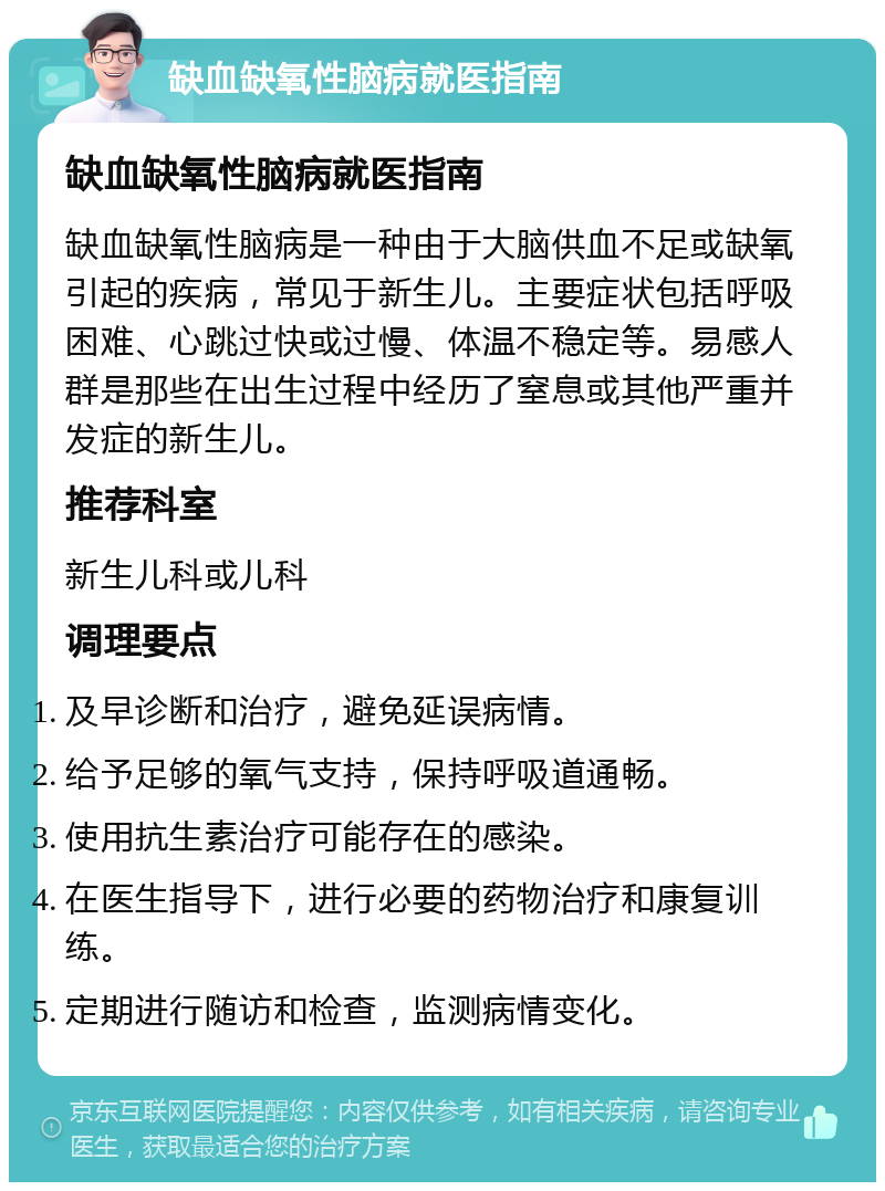 缺血缺氧性脑病就医指南 缺血缺氧性脑病就医指南 缺血缺氧性脑病是一种由于大脑供血不足或缺氧引起的疾病，常见于新生儿。主要症状包括呼吸困难、心跳过快或过慢、体温不稳定等。易感人群是那些在出生过程中经历了窒息或其他严重并发症的新生儿。 推荐科室 新生儿科或儿科 调理要点 及早诊断和治疗，避免延误病情。 给予足够的氧气支持，保持呼吸道通畅。 使用抗生素治疗可能存在的感染。 在医生指导下，进行必要的药物治疗和康复训练。 定期进行随访和检查，监测病情变化。