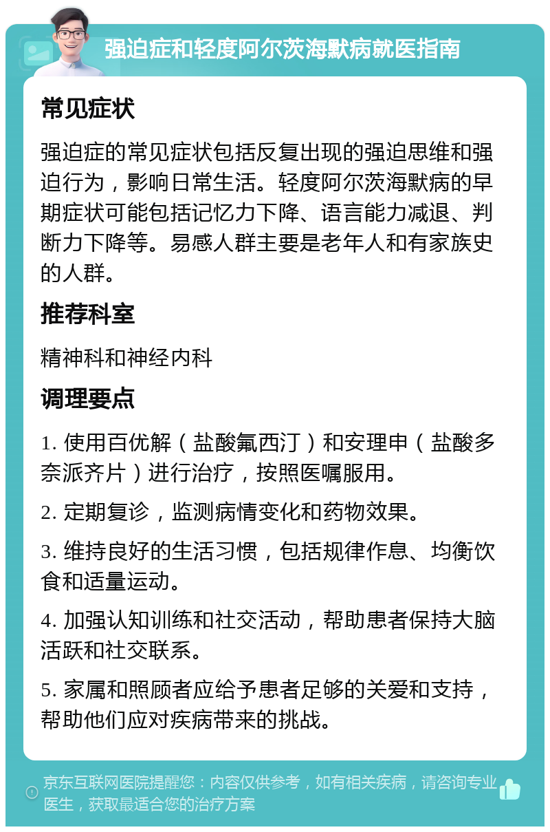 强迫症和轻度阿尔茨海默病就医指南 常见症状 强迫症的常见症状包括反复出现的强迫思维和强迫行为，影响日常生活。轻度阿尔茨海默病的早期症状可能包括记忆力下降、语言能力减退、判断力下降等。易感人群主要是老年人和有家族史的人群。 推荐科室 精神科和神经内科 调理要点 1. 使用百优解（盐酸氟西汀）和安理申（盐酸多奈派齐片）进行治疗，按照医嘱服用。 2. 定期复诊，监测病情变化和药物效果。 3. 维持良好的生活习惯，包括规律作息、均衡饮食和适量运动。 4. 加强认知训练和社交活动，帮助患者保持大脑活跃和社交联系。 5. 家属和照顾者应给予患者足够的关爱和支持，帮助他们应对疾病带来的挑战。