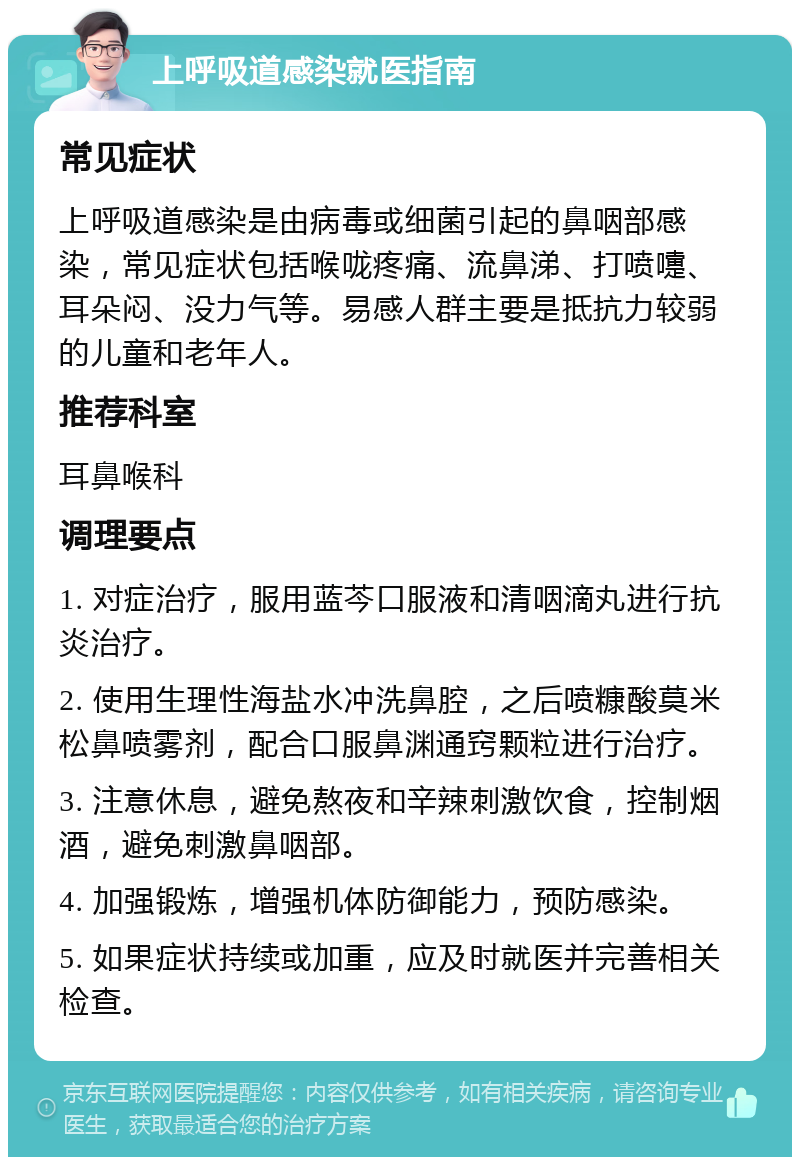 上呼吸道感染就医指南 常见症状 上呼吸道感染是由病毒或细菌引起的鼻咽部感染，常见症状包括喉咙疼痛、流鼻涕、打喷嚏、耳朵闷、没力气等。易感人群主要是抵抗力较弱的儿童和老年人。 推荐科室 耳鼻喉科 调理要点 1. 对症治疗，服用蓝芩口服液和清咽滴丸进行抗炎治疗。 2. 使用生理性海盐水冲洗鼻腔，之后喷糠酸莫米松鼻喷雾剂，配合口服鼻渊通窍颗粒进行治疗。 3. 注意休息，避免熬夜和辛辣刺激饮食，控制烟酒，避免刺激鼻咽部。 4. 加强锻炼，增强机体防御能力，预防感染。 5. 如果症状持续或加重，应及时就医并完善相关检查。