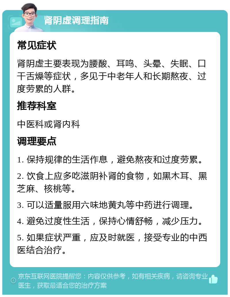 肾阴虚调理指南 常见症状 肾阴虚主要表现为腰酸、耳鸣、头晕、失眠、口干舌燥等症状，多见于中老年人和长期熬夜、过度劳累的人群。 推荐科室 中医科或肾内科 调理要点 1. 保持规律的生活作息，避免熬夜和过度劳累。 2. 饮食上应多吃滋阴补肾的食物，如黑木耳、黑芝麻、核桃等。 3. 可以适量服用六味地黄丸等中药进行调理。 4. 避免过度性生活，保持心情舒畅，减少压力。 5. 如果症状严重，应及时就医，接受专业的中西医结合治疗。