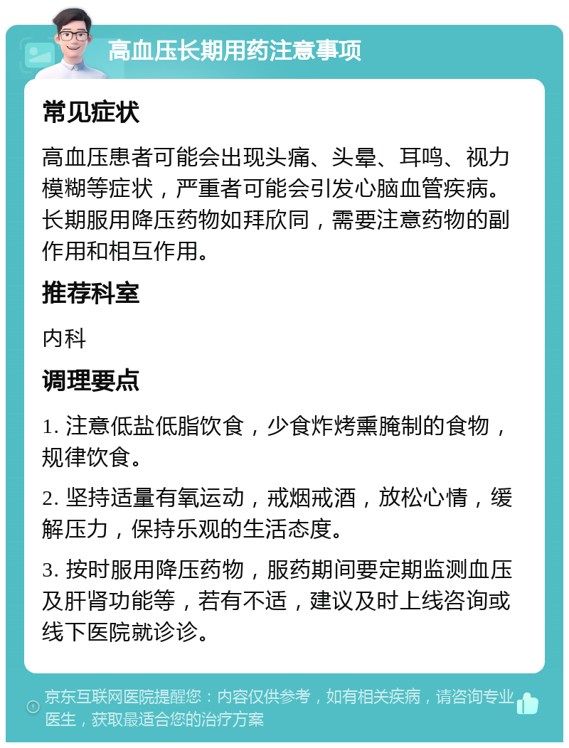 高血压长期用药注意事项 常见症状 高血压患者可能会出现头痛、头晕、耳鸣、视力模糊等症状，严重者可能会引发心脑血管疾病。长期服用降压药物如拜欣同，需要注意药物的副作用和相互作用。 推荐科室 内科 调理要点 1. 注意低盐低脂饮食，少食炸烤熏腌制的食物，规律饮食。 2. 坚持适量有氧运动，戒烟戒酒，放松心情，缓解压力，保持乐观的生活态度。 3. 按时服用降压药物，服药期间要定期监测血压及肝肾功能等，若有不适，建议及时上线咨询或线下医院就诊诊。