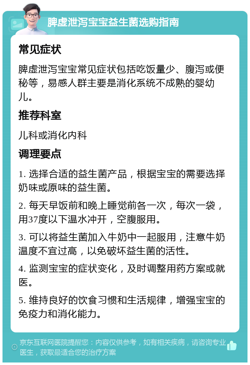 脾虚泄泻宝宝益生菌选购指南 常见症状 脾虚泄泻宝宝常见症状包括吃饭量少、腹泻或便秘等，易感人群主要是消化系统不成熟的婴幼儿。 推荐科室 儿科或消化内科 调理要点 1. 选择合适的益生菌产品，根据宝宝的需要选择奶味或原味的益生菌。 2. 每天早饭前和晚上睡觉前各一次，每次一袋，用37度以下温水冲开，空腹服用。 3. 可以将益生菌加入牛奶中一起服用，注意牛奶温度不宜过高，以免破坏益生菌的活性。 4. 监测宝宝的症状变化，及时调整用药方案或就医。 5. 维持良好的饮食习惯和生活规律，增强宝宝的免疫力和消化能力。