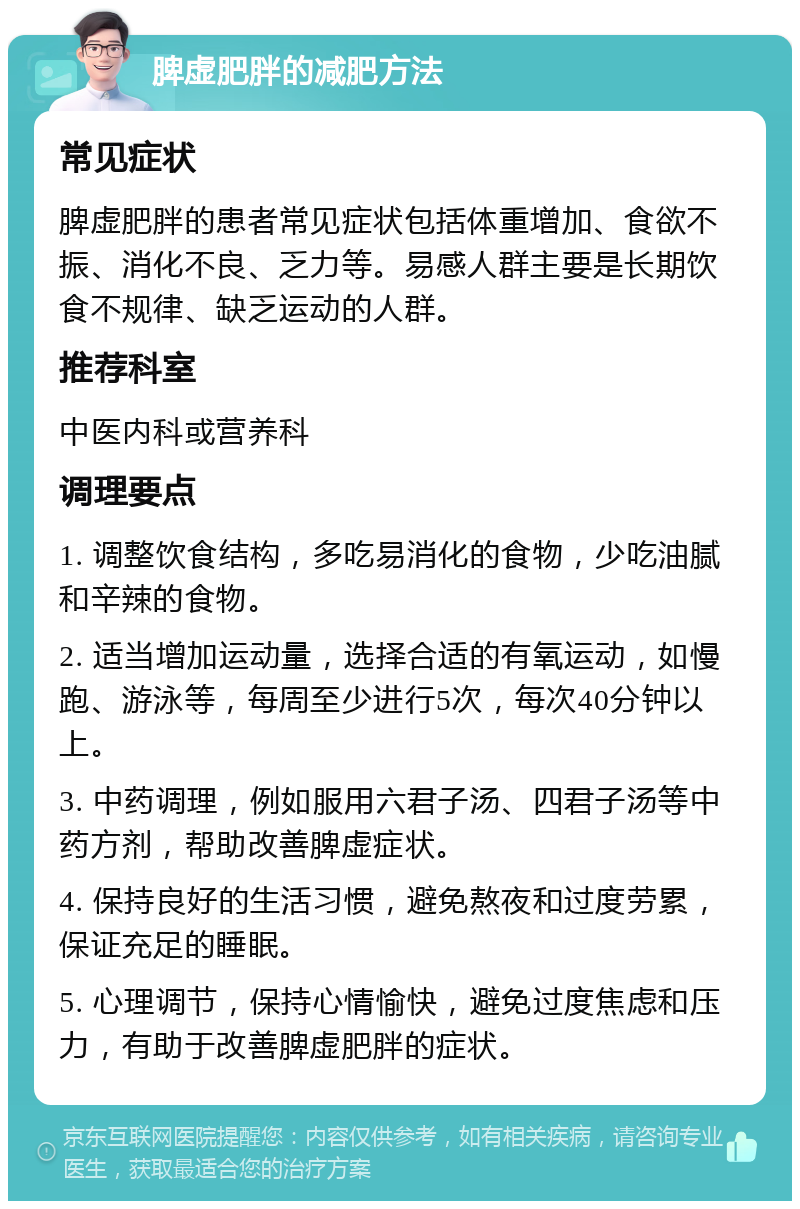 脾虚肥胖的减肥方法 常见症状 脾虚肥胖的患者常见症状包括体重增加、食欲不振、消化不良、乏力等。易感人群主要是长期饮食不规律、缺乏运动的人群。 推荐科室 中医内科或营养科 调理要点 1. 调整饮食结构，多吃易消化的食物，少吃油腻和辛辣的食物。 2. 适当增加运动量，选择合适的有氧运动，如慢跑、游泳等，每周至少进行5次，每次40分钟以上。 3. 中药调理，例如服用六君子汤、四君子汤等中药方剂，帮助改善脾虚症状。 4. 保持良好的生活习惯，避免熬夜和过度劳累，保证充足的睡眠。 5. 心理调节，保持心情愉快，避免过度焦虑和压力，有助于改善脾虚肥胖的症状。