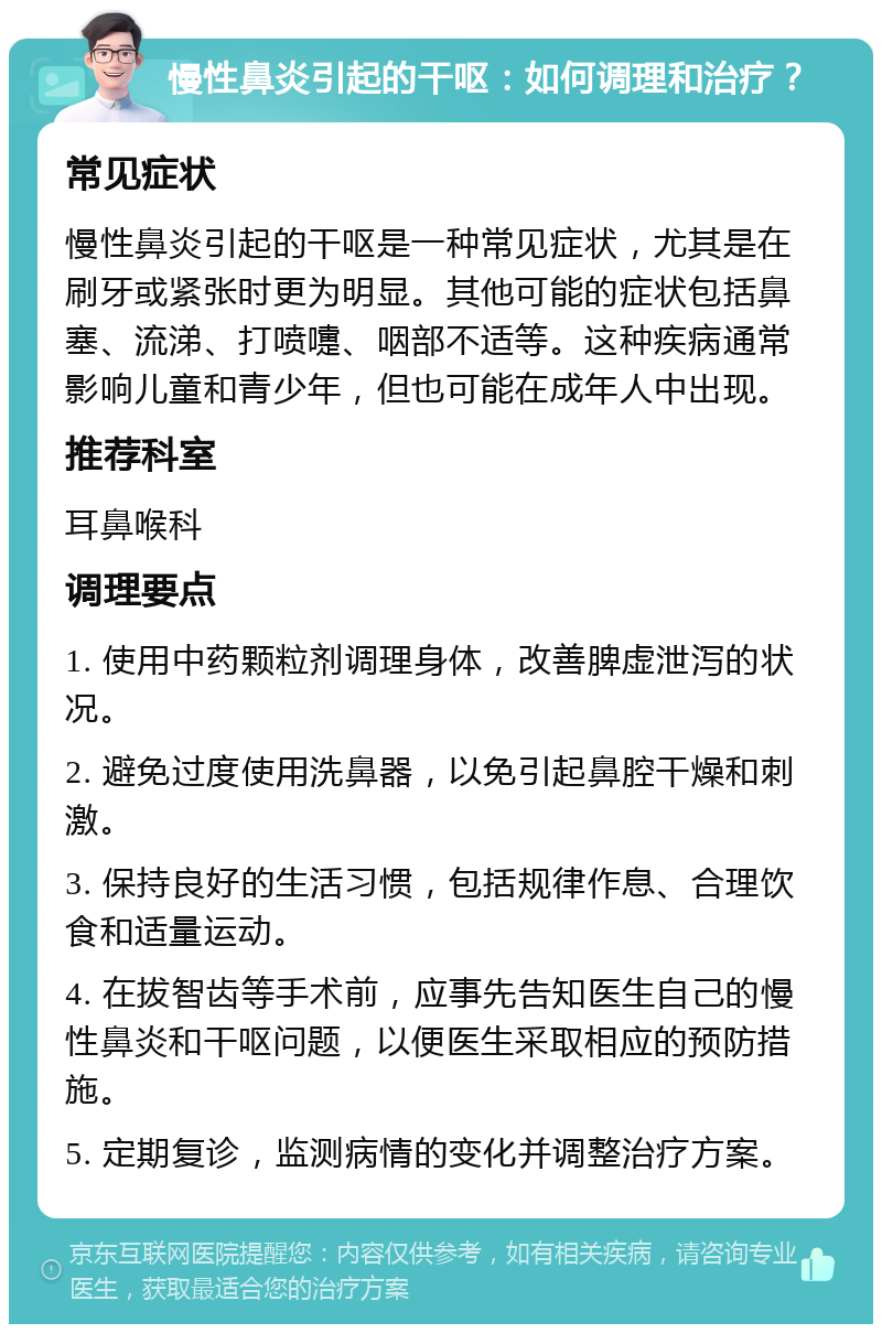 慢性鼻炎引起的干呕：如何调理和治疗？ 常见症状 慢性鼻炎引起的干呕是一种常见症状，尤其是在刷牙或紧张时更为明显。其他可能的症状包括鼻塞、流涕、打喷嚏、咽部不适等。这种疾病通常影响儿童和青少年，但也可能在成年人中出现。 推荐科室 耳鼻喉科 调理要点 1. 使用中药颗粒剂调理身体，改善脾虚泄泻的状况。 2. 避免过度使用洗鼻器，以免引起鼻腔干燥和刺激。 3. 保持良好的生活习惯，包括规律作息、合理饮食和适量运动。 4. 在拔智齿等手术前，应事先告知医生自己的慢性鼻炎和干呕问题，以便医生采取相应的预防措施。 5. 定期复诊，监测病情的变化并调整治疗方案。