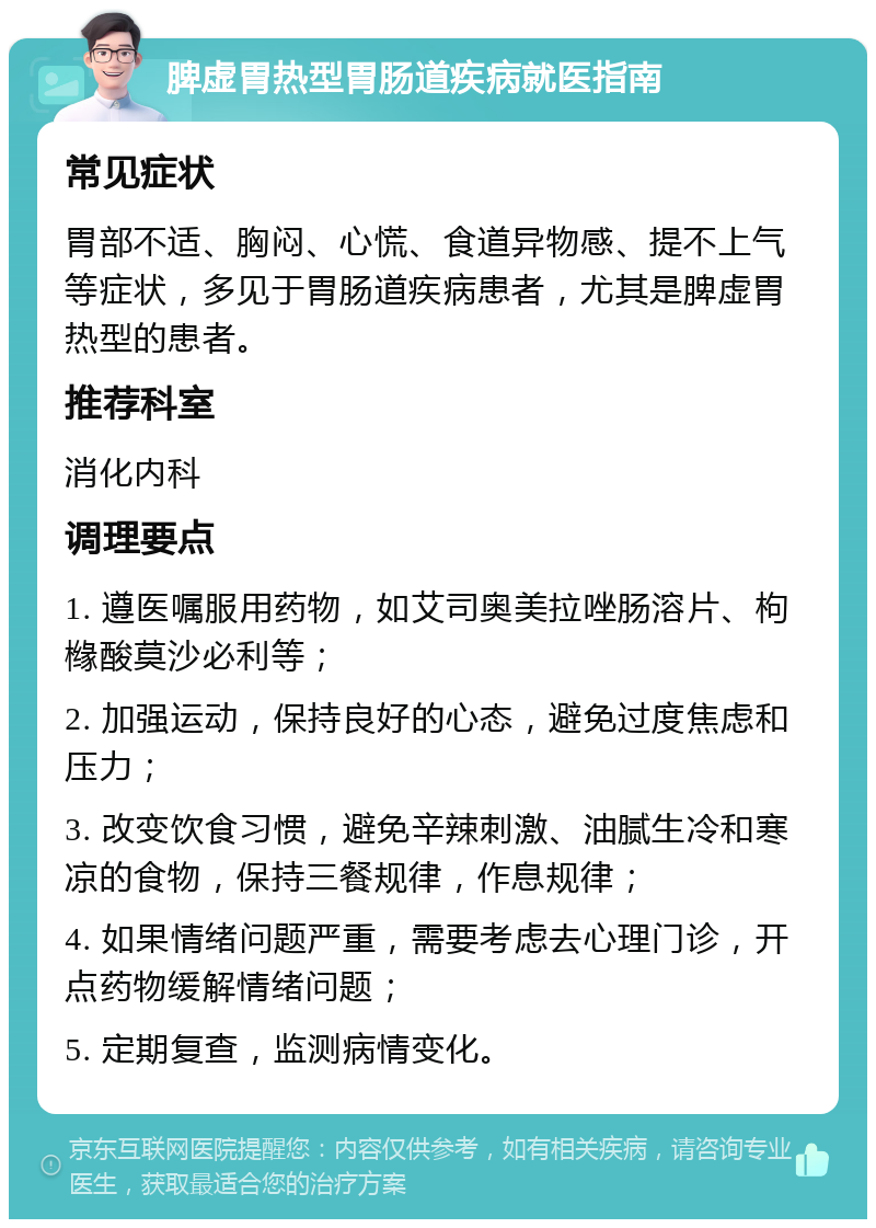 脾虚胃热型胃肠道疾病就医指南 常见症状 胃部不适、胸闷、心慌、食道异物感、提不上气等症状，多见于胃肠道疾病患者，尤其是脾虚胃热型的患者。 推荐科室 消化内科 调理要点 1. 遵医嘱服用药物，如艾司奥美拉唑肠溶片、枸橼酸莫沙必利等； 2. 加强运动，保持良好的心态，避免过度焦虑和压力； 3. 改变饮食习惯，避免辛辣刺激、油腻生冷和寒凉的食物，保持三餐规律，作息规律； 4. 如果情绪问题严重，需要考虑去心理门诊，开点药物缓解情绪问题； 5. 定期复查，监测病情变化。