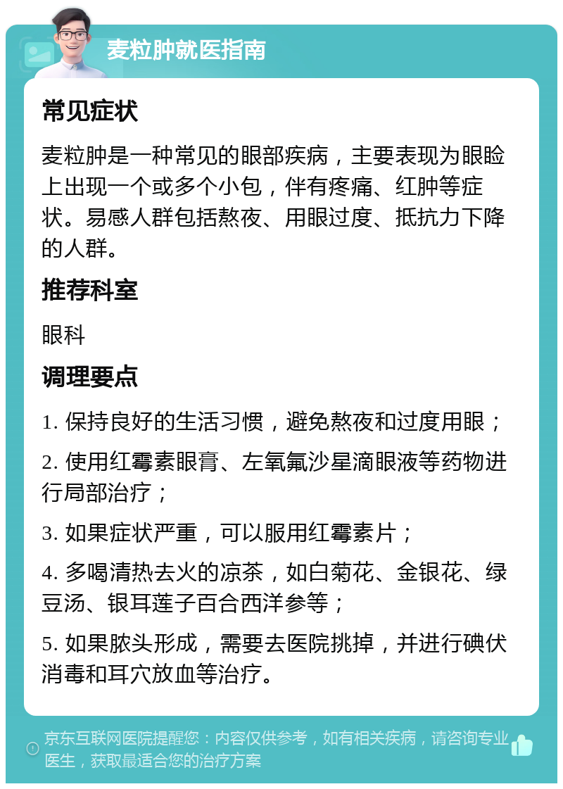 麦粒肿就医指南 常见症状 麦粒肿是一种常见的眼部疾病，主要表现为眼睑上出现一个或多个小包，伴有疼痛、红肿等症状。易感人群包括熬夜、用眼过度、抵抗力下降的人群。 推荐科室 眼科 调理要点 1. 保持良好的生活习惯，避免熬夜和过度用眼； 2. 使用红霉素眼膏、左氧氟沙星滴眼液等药物进行局部治疗； 3. 如果症状严重，可以服用红霉素片； 4. 多喝清热去火的凉茶，如白菊花、金银花、绿豆汤、银耳莲子百合西洋参等； 5. 如果脓头形成，需要去医院挑掉，并进行碘伏消毒和耳穴放血等治疗。