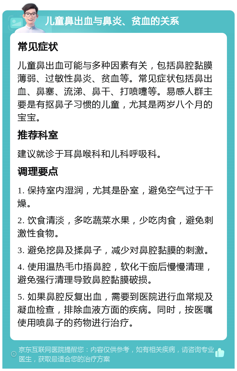 儿童鼻出血与鼻炎、贫血的关系 常见症状 儿童鼻出血可能与多种因素有关，包括鼻腔黏膜薄弱、过敏性鼻炎、贫血等。常见症状包括鼻出血、鼻塞、流涕、鼻干、打喷嚏等。易感人群主要是有抠鼻子习惯的儿童，尤其是两岁八个月的宝宝。 推荐科室 建议就诊于耳鼻喉科和儿科呼吸科。 调理要点 1. 保持室内湿润，尤其是卧室，避免空气过于干燥。 2. 饮食清淡，多吃蔬菜水果，少吃肉食，避免刺激性食物。 3. 避免挖鼻及揉鼻子，减少对鼻腔黏膜的刺激。 4. 使用温热毛巾捂鼻腔，软化干痂后慢慢清理，避免强行清理导致鼻腔黏膜破损。 5. 如果鼻腔反复出血，需要到医院进行血常规及凝血检查，排除血液方面的疾病。同时，按医嘱使用喷鼻子的药物进行治疗。