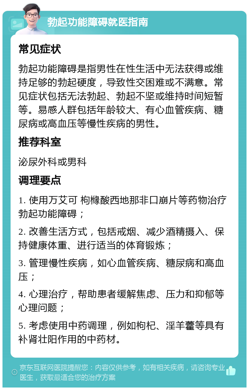 勃起功能障碍就医指南 常见症状 勃起功能障碍是指男性在性生活中无法获得或维持足够的勃起硬度，导致性交困难或不满意。常见症状包括无法勃起、勃起不坚或维持时间短暂等。易感人群包括年龄较大、有心血管疾病、糖尿病或高血压等慢性疾病的男性。 推荐科室 泌尿外科或男科 调理要点 1. 使用万艾可 枸橼酸西地那非口崩片等药物治疗勃起功能障碍； 2. 改善生活方式，包括戒烟、减少酒精摄入、保持健康体重、进行适当的体育锻炼； 3. 管理慢性疾病，如心血管疾病、糖尿病和高血压； 4. 心理治疗，帮助患者缓解焦虑、压力和抑郁等心理问题； 5. 考虑使用中药调理，例如枸杞、淫羊藿等具有补肾壮阳作用的中药材。