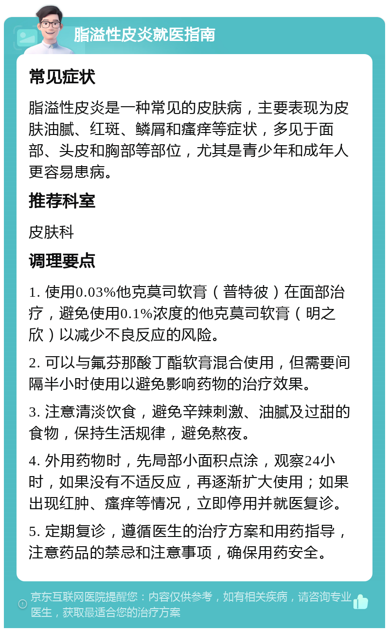 脂溢性皮炎就医指南 常见症状 脂溢性皮炎是一种常见的皮肤病，主要表现为皮肤油腻、红斑、鳞屑和瘙痒等症状，多见于面部、头皮和胸部等部位，尤其是青少年和成年人更容易患病。 推荐科室 皮肤科 调理要点 1. 使用0.03%他克莫司软膏（普特彼）在面部治疗，避免使用0.1%浓度的他克莫司软膏（明之欣）以减少不良反应的风险。 2. 可以与氟芬那酸丁酯软膏混合使用，但需要间隔半小时使用以避免影响药物的治疗效果。 3. 注意清淡饮食，避免辛辣刺激、油腻及过甜的食物，保持生活规律，避免熬夜。 4. 外用药物时，先局部小面积点涂，观察24小时，如果没有不适反应，再逐渐扩大使用；如果出现红肿、瘙痒等情况，立即停用并就医复诊。 5. 定期复诊，遵循医生的治疗方案和用药指导，注意药品的禁忌和注意事项，确保用药安全。