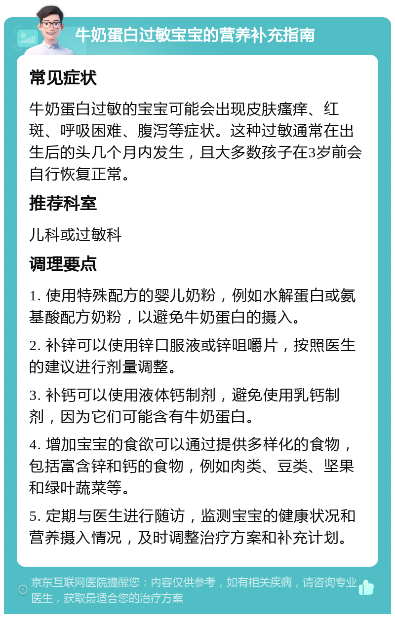 牛奶蛋白过敏宝宝的营养补充指南 常见症状 牛奶蛋白过敏的宝宝可能会出现皮肤瘙痒、红斑、呼吸困难、腹泻等症状。这种过敏通常在出生后的头几个月内发生，且大多数孩子在3岁前会自行恢复正常。 推荐科室 儿科或过敏科 调理要点 1. 使用特殊配方的婴儿奶粉，例如水解蛋白或氨基酸配方奶粉，以避免牛奶蛋白的摄入。 2. 补锌可以使用锌口服液或锌咀嚼片，按照医生的建议进行剂量调整。 3. 补钙可以使用液体钙制剂，避免使用乳钙制剂，因为它们可能含有牛奶蛋白。 4. 增加宝宝的食欲可以通过提供多样化的食物，包括富含锌和钙的食物，例如肉类、豆类、坚果和绿叶蔬菜等。 5. 定期与医生进行随访，监测宝宝的健康状况和营养摄入情况，及时调整治疗方案和补充计划。