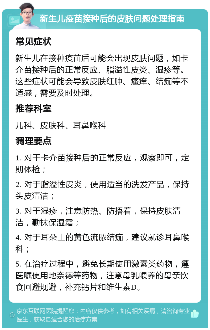 新生儿疫苗接种后的皮肤问题处理指南 常见症状 新生儿在接种疫苗后可能会出现皮肤问题，如卡介苗接种后的正常反应、脂溢性皮炎、湿疹等。这些症状可能会导致皮肤红肿、瘙痒、结痂等不适感，需要及时处理。 推荐科室 儿科、皮肤科、耳鼻喉科 调理要点 1. 对于卡介苗接种后的正常反应，观察即可，定期体检； 2. 对于脂溢性皮炎，使用适当的洗发产品，保持头皮清洁； 3. 对于湿疹，注意防热、防捂着，保持皮肤清洁，勤抹保湿霜； 4. 对于耳朵上的黄色流脓结痂，建议就诊耳鼻喉科； 5. 在治疗过程中，避免长期使用激素类药物，遵医嘱使用地奈德等药物，注意母乳喂养的母亲饮食回避规避，补充钙片和维生素D。