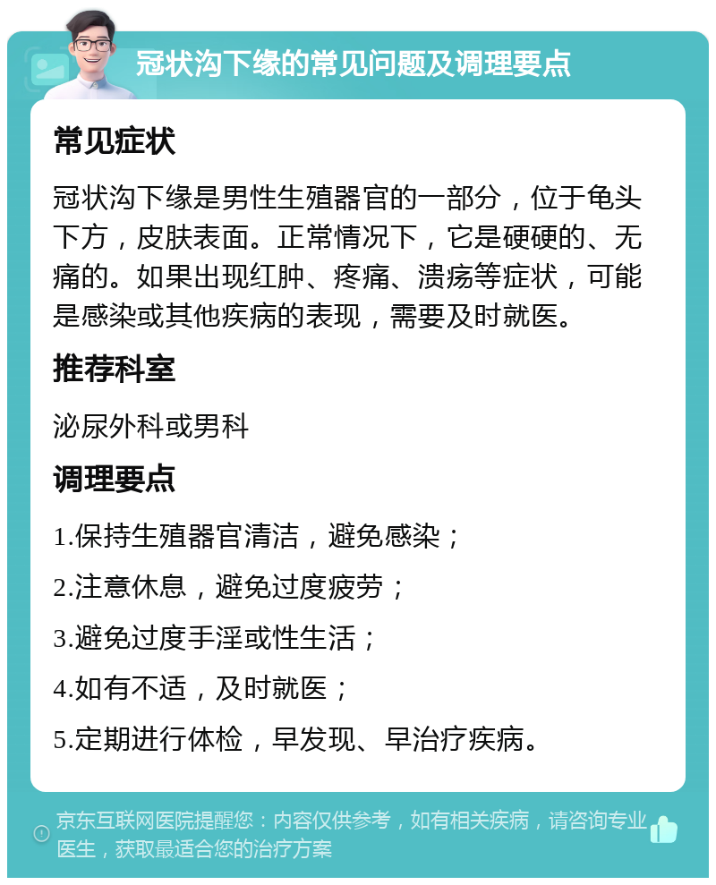 冠状沟下缘的常见问题及调理要点 常见症状 冠状沟下缘是男性生殖器官的一部分，位于龟头下方，皮肤表面。正常情况下，它是硬硬的、无痛的。如果出现红肿、疼痛、溃疡等症状，可能是感染或其他疾病的表现，需要及时就医。 推荐科室 泌尿外科或男科 调理要点 1.保持生殖器官清洁，避免感染； 2.注意休息，避免过度疲劳； 3.避免过度手淫或性生活； 4.如有不适，及时就医； 5.定期进行体检，早发现、早治疗疾病。