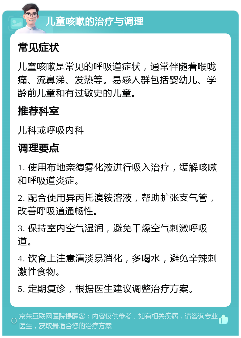 儿童咳嗽的治疗与调理 常见症状 儿童咳嗽是常见的呼吸道症状，通常伴随着喉咙痛、流鼻涕、发热等。易感人群包括婴幼儿、学龄前儿童和有过敏史的儿童。 推荐科室 儿科或呼吸内科 调理要点 1. 使用布地奈德雾化液进行吸入治疗，缓解咳嗽和呼吸道炎症。 2. 配合使用异丙托溴铵溶液，帮助扩张支气管，改善呼吸道通畅性。 3. 保持室内空气湿润，避免干燥空气刺激呼吸道。 4. 饮食上注意清淡易消化，多喝水，避免辛辣刺激性食物。 5. 定期复诊，根据医生建议调整治疗方案。