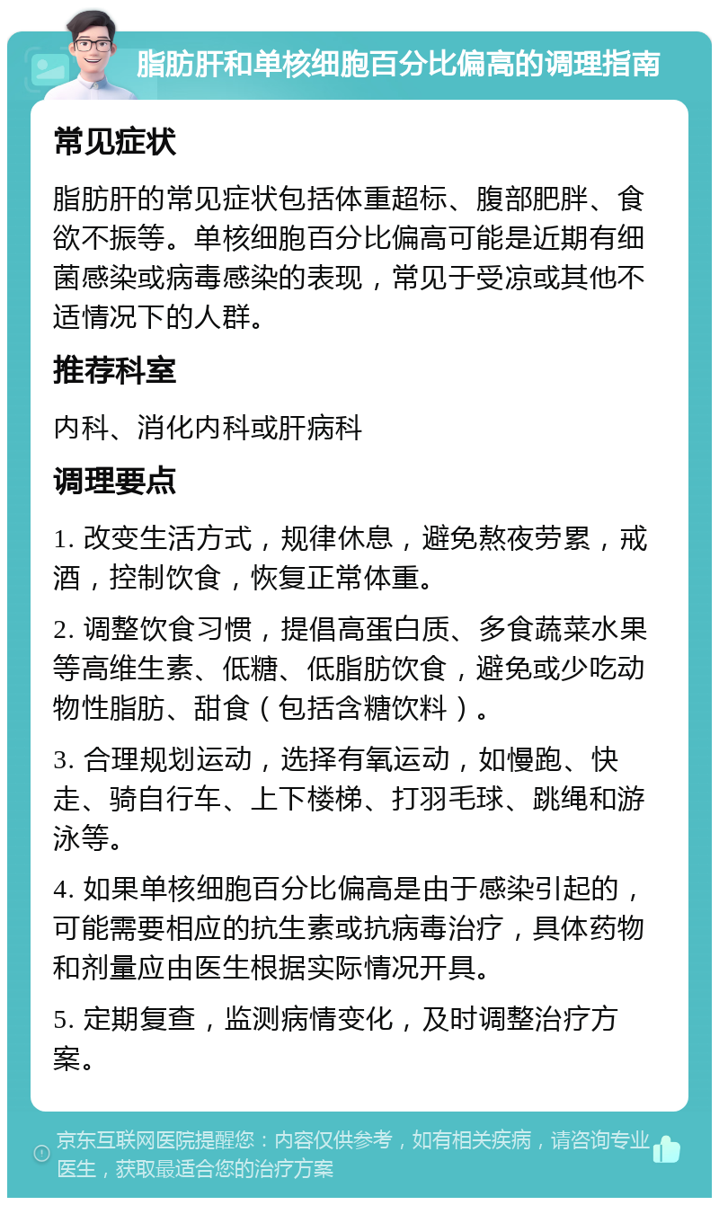 脂肪肝和单核细胞百分比偏高的调理指南 常见症状 脂肪肝的常见症状包括体重超标、腹部肥胖、食欲不振等。单核细胞百分比偏高可能是近期有细菌感染或病毒感染的表现，常见于受凉或其他不适情况下的人群。 推荐科室 内科、消化内科或肝病科 调理要点 1. 改变生活方式，规律休息，避免熬夜劳累，戒酒，控制饮食，恢复正常体重。 2. 调整饮食习惯，提倡高蛋白质、多食蔬菜水果等高维生素、低糖、低脂肪饮食，避免或少吃动物性脂肪、甜食（包括含糖饮料）。 3. 合理规划运动，选择有氧运动，如慢跑、快走、骑自行车、上下楼梯、打羽毛球、跳绳和游泳等。 4. 如果单核细胞百分比偏高是由于感染引起的，可能需要相应的抗生素或抗病毒治疗，具体药物和剂量应由医生根据实际情况开具。 5. 定期复查，监测病情变化，及时调整治疗方案。