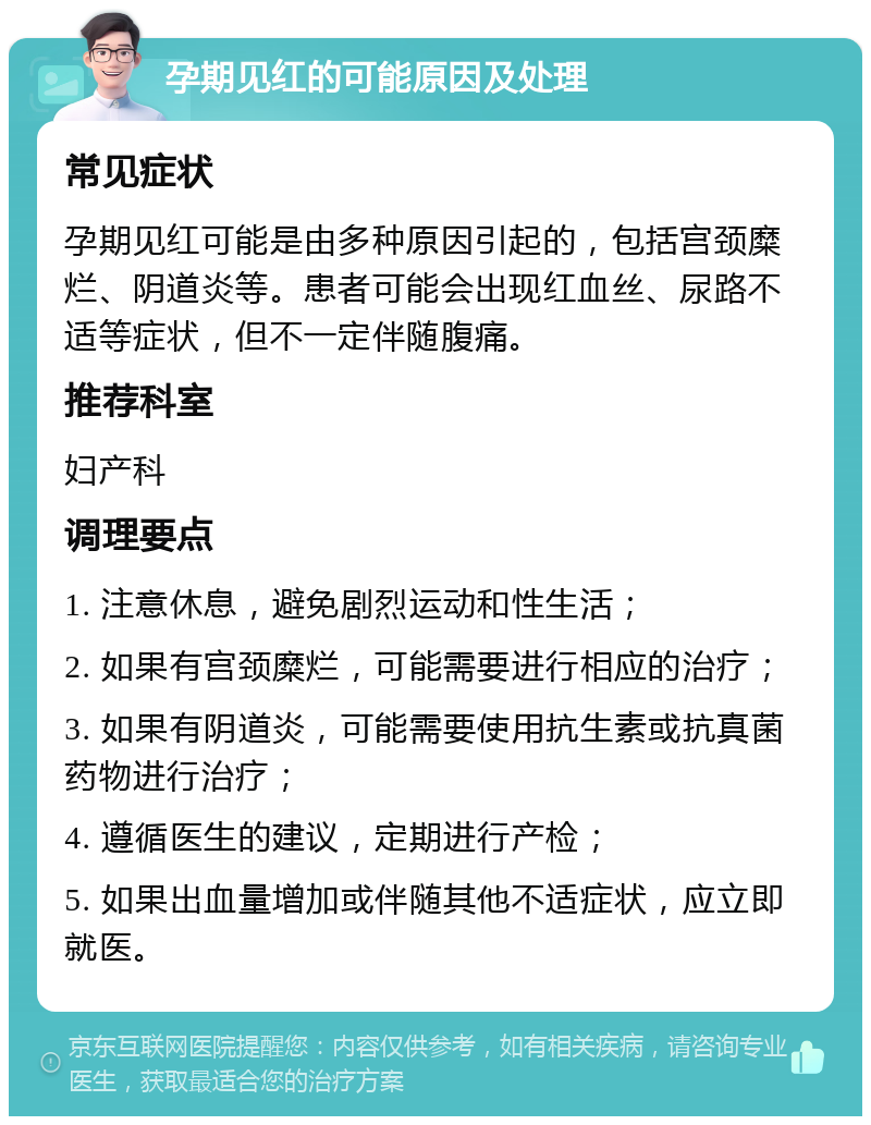 孕期见红的可能原因及处理 常见症状 孕期见红可能是由多种原因引起的，包括宫颈糜烂、阴道炎等。患者可能会出现红血丝、尿路不适等症状，但不一定伴随腹痛。 推荐科室 妇产科 调理要点 1. 注意休息，避免剧烈运动和性生活； 2. 如果有宫颈糜烂，可能需要进行相应的治疗； 3. 如果有阴道炎，可能需要使用抗生素或抗真菌药物进行治疗； 4. 遵循医生的建议，定期进行产检； 5. 如果出血量增加或伴随其他不适症状，应立即就医。